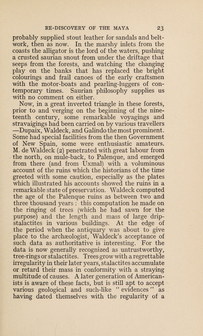 probably supplied stout leather for sandals and belt- work, then as now. In the marshy inlets from the coasts the alligator is the lord of the waters, pushing a crusted saurian snout from under the driftage that seeps from the forests, and watching the changing play on the banks that has replaced the bright colourings and frail canoes of the early craftsmen with the motor-boats and pearling-luggers of con¬ temporary times. Saurian philosophy supplies us with no comment on either. Now, in a great inverted triangle in these forests, prior to and verging on the beginning of the nine¬ teenth century, some remarkable voyagings and stravaigings had been carried on by various travellers —Dupaix, Waldeck, and Galindo the most prominent. Some had special facilities from the then Government of New Spain, some were enthusiastic amateurs. M. de Waldeck (2) penetrated with great labour from the north, on mule-back, to Palenque, and emerged from there (and from Uxmal) with a voluminous account of the ruins which the historians of the time greeted with some caution, especially as the plates which illustrated his accounts showed the ruins in a remarkable state of preservation. Waldeck computed the age of the Palenque ruins as between two and three thousand years : this computation he made on the ringing of trees (which he had sawn for the purpose) and the length and mass of large drip- stalactites in various buildings. At the edge of the period when the antiquary was about to give place to the archaeologist, Waldeck's acceptance of such data as authoritative is interesting. For the data is now generally recognized as untrustworthy, tree-rings or stalactites. Trees grow with a regrettable irregularity in their later years, stalactites accumulate or retard their mass in conformity with a straying multitude of causes. A later generation of American¬ ists is aware of these facts, but is still apt to accept various geological and such-like <r evidences ” as having dated themselves with the regularity of a