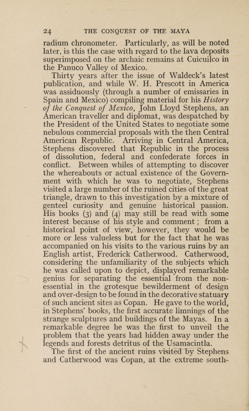 radium chronometer. Particularly, as will be noted later, is this the case with regard to the lava deposits superimposed on the archaic remains at Cuicuilco in the Panuco Valley of Mexico. Thirty years after the issue of Waldeck’s latest publication, and while W. H. Prescott in America was assiduously (through a number of emissaries in Spain and Mexico) compiling material for his History of the Conquest of Mexico, John Lloyd Stephens, an American traveller and diplomat, was despatched by the President of the United States to negotiate some nebulous commercial proposals with the then Central American Republic. Arriving in Central America, Stephens discovered that Republic in the process of dissolution, federal and confederate forces in conflict. Between whiles of attempting to discover the whereabouts or actual existence of the Govern¬ ment with which he was to negotiate, Stephens visited a large number of the ruined cities of the great triangle, drawn to this investigation by a mixture of genteel curiosity and genuine historical passion. His books (3) and (4) may still be read with some interest because of his style and comment; from a historical point of view, however, they would be more or less valueless but for the fact that he was accompanied on his visits to the various ruins by an English artist, Frederick Catherwood. Catherwood, considering the unfamiliarity of the subjects which he was called upon to depict, displayed remarkable genius for separating the essential from the non- essential in the grotesque bewilderment of design and over-design to be found in the decorative statuary of such ancient sites as Copan. He gave to the world, in Stephens' books, the first accurate limnings of the strange sculptures and buildings of the Mayas. In a remarkable degree he was the first to unveil the problem that the years had hidden away under the legends and forests detritus of the Usamacintla. The first of the ancient ruins visited by Stephens and Catherwood was Copan, at the extreme south-