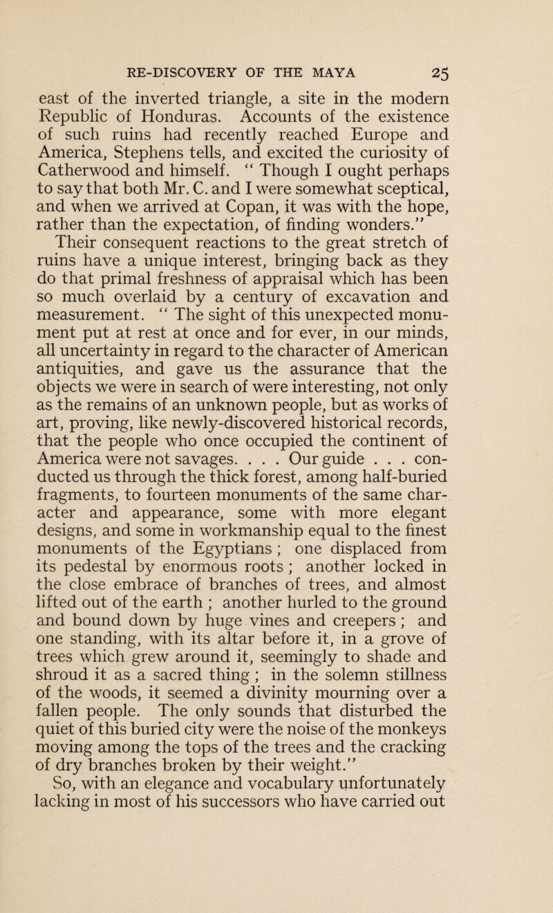 east of the inverted triangle, a site in the modern Republic of Honduras. Accounts of the existence of such ruins had recently reached Europe and America, Stephens tells, and excited the curiosity of Catherwood and himself. “ Though I ought perhaps to say that both Mr. C. and I were somewhat sceptical, and when we arrived at Copan, it was with the hope, rather than the expectation, of finding wonders.” Their consequent reactions to the great stretch of ruins have a unique interest, bringing back as they do that primal freshness of appraisal which has been so much overlaid by a century of excavation and measurement. “ The sight of this unexpected monu¬ ment put at rest at once and for ever, in our minds, all uncertainty in regard to the character of American antiquities, and gave us the assurance that the objects we were in search of were interesting, not only as the remains of an unknown people, but as works of art, proving, like newly-discovered historical records, that the people who once occupied the continent of America were not savages. . . . Our guide . . . con¬ ducted us through the thick forest, among half-buried fragments, to fourteen monuments of the same char¬ acter and appearance, some with more elegant designs, and some in workmanship equal to the finest monuments of the Egyptians ; one displaced from its pedestal by enormous roots ; another locked in the close embrace of branches of trees, and almost lifted out of the earth ; another hurled to the ground and bound down by huge vines and creepers ; and one standing, with its altar before it, in a grove of trees which grew around it, seemingly to shade and shroud it as a sacred thing ; in the solemn stillness of the woods, it seemed a divinity mourning over a fallen people. The only sounds that disturbed the quiet of this buried city were the noise of the monkeys moving among the tops of the trees and the cracking of dry branches broken by their weight.” So, with an elegance and vocabulary unfortunately lacking in most of his successors who have carried out