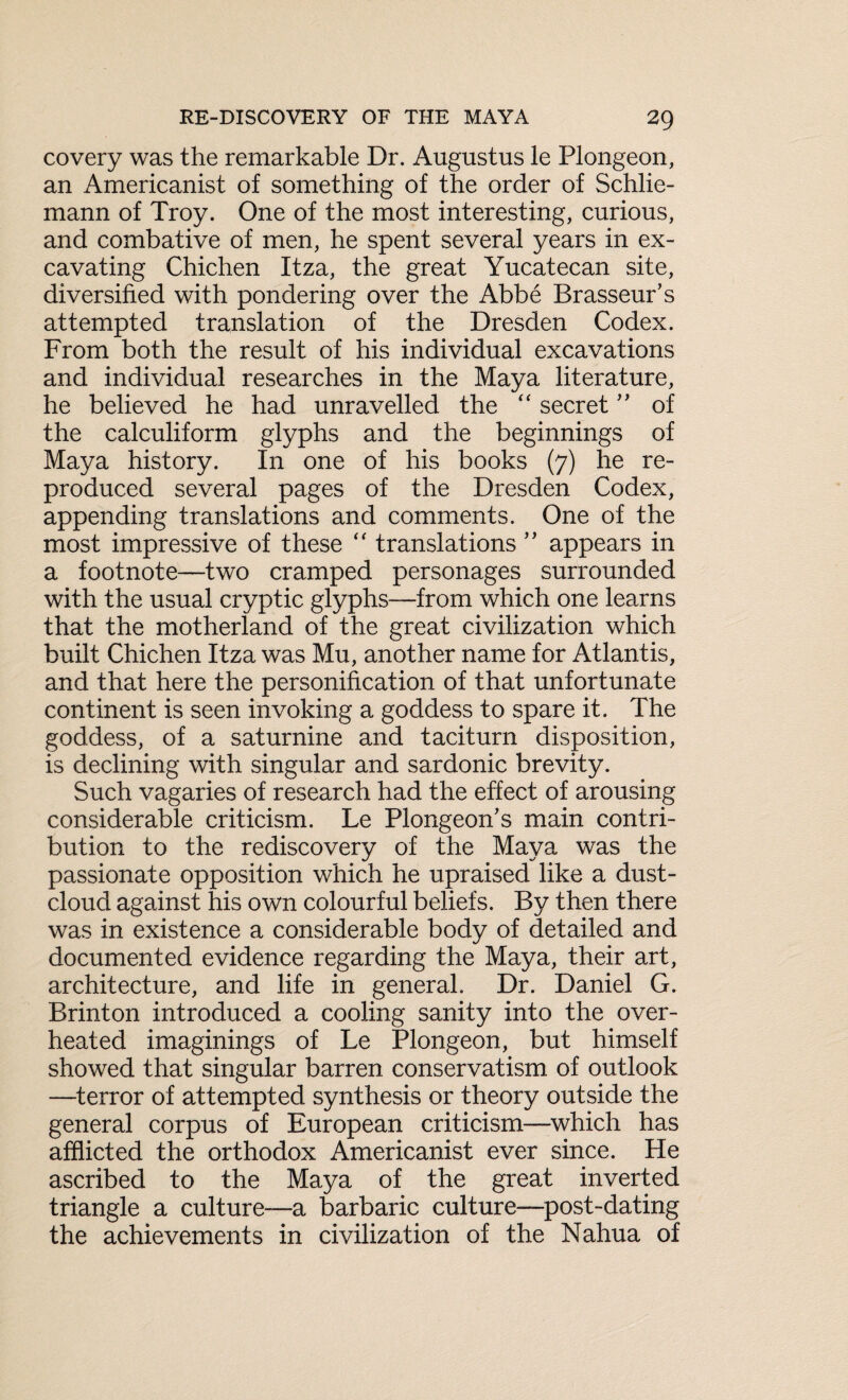 covery was the remarkable Dr. Augustus le Plongeon, an Americanist of something of the order of Schlie- mann of Troy. One of the most interesting, curious, and combative of men, he spent several years in ex¬ cavating Chichen Itza, the great Yucatecan site, diversified with pondering over the Abbe Brasseur's attempted translation of the Dresden Codex. From both the result of his individual excavations and individual researches in the Maya literature, he believed he had unravelled the “ secret ” of the calculiform glyphs and the beginnings of Maya history. In one of his books (7) he re¬ produced several pages of the Dresden Codex, appending translations and comments. One of the most impressive of these “ translations ” appears in a footnote—two cramped personages surrounded with the usual cryptic glyphs—from which one learns that the motherland of the great civilization which built Chichen Itza was Mu, another name for Atlantis, and that here the personification of that unfortunate continent is seen invoking a goddess to spare it. The goddess, of a saturnine and taciturn disposition, is declining with singular and sardonic brevity. Such vagaries of research had the effect of arousing considerable criticism. Le Plongeon's main contri¬ bution to the rediscovery of the Maya was the passionate opposition which he upraised like a dust- cloud against his own colourful beliefs. By then there was in existence a considerable body of detailed and documented evidence regarding the Maya, their art, architecture, and life in general. Dr. Daniel G. Brinton introduced a cooling sanity into the over¬ heated imaginings of Le Plongeon, but himself showed that singular barren conservatism of outlook —terror of attempted synthesis or theory outside the general corpus of European criticism—which has afflicted the orthodox Americanist ever since. He ascribed to the Maya of the great inverted triangle a culture—a barbaric culture—post-dating the achievements in civilization of the Nahua of