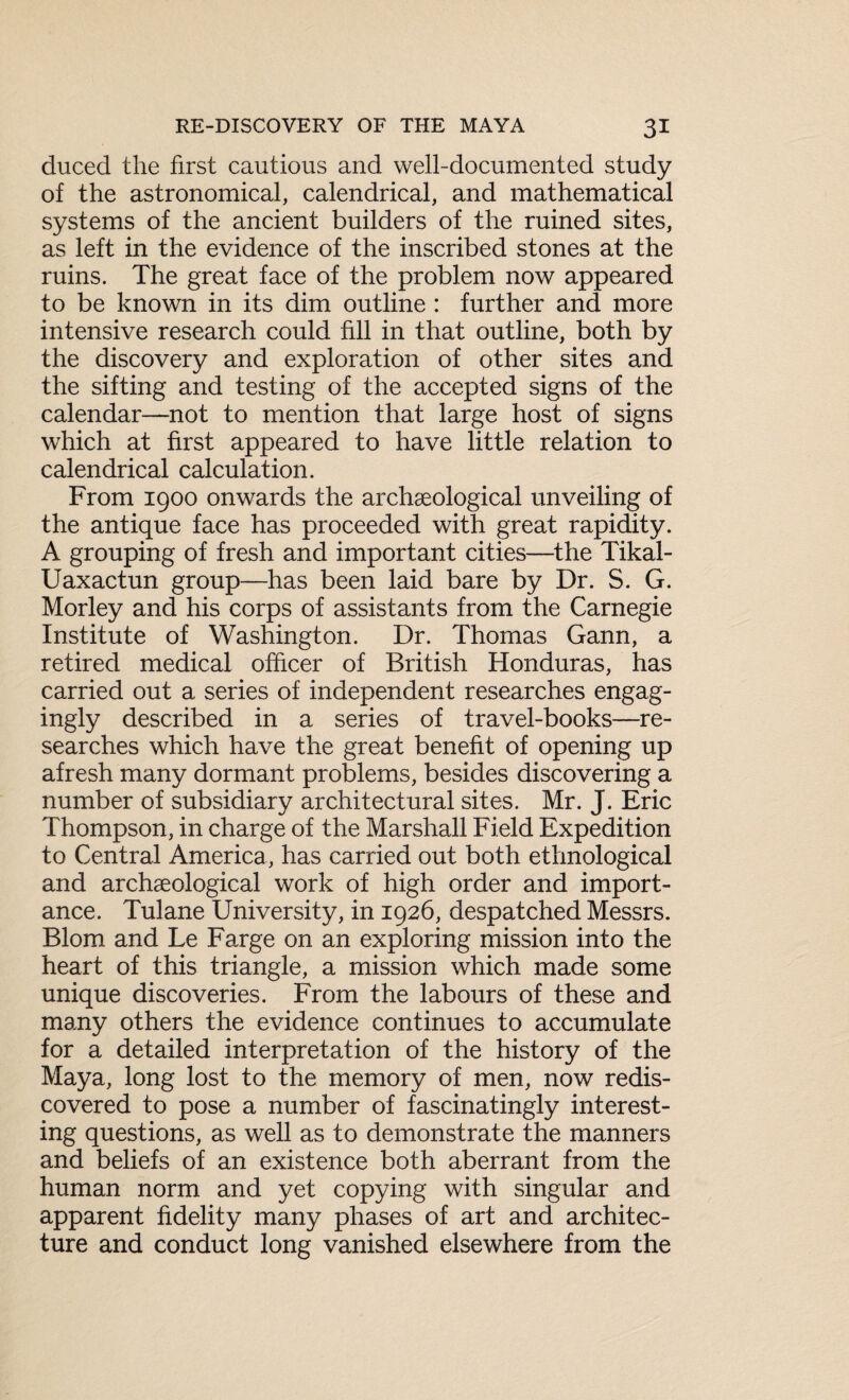 duced the first cautious and well-documented study of the astronomical, calendrical, and mathematical systems of the ancient builders of the ruined sites, as left in the evidence of the inscribed stones at the ruins. The great face of the problem now appeared to be known in its dim outline : further and more intensive research could fill in that outline, both by the discovery and exploration of other sites and the sifting and testing of the accepted signs of the calendar—not to mention that large host of signs which at first appeared to have little relation to calendrical calculation. From 1900 onwards the archaeological unveiling of the antique face has proceeded with great rapidity. A grouping of fresh and important cities—the Tikal- Uaxactun group—has been laid bare by Dr. S. G. Morley and his corps of assistants from the Carnegie Institute of Washington. Dr. Thomas Gann, a retired medical officer of British Honduras, has carried out a series of independent researches engag¬ ingly described in a series of travel-books—re¬ searches which have the great benefit of opening up afresh many dormant problems, besides discovering a number of subsidiary architectural sites. Mr. J. Eric Thompson, in charge of the Marshall Field Expedition to Central America, has carried out both ethnological and archaeological work of high order and import¬ ance. Tulane University, in 1926, despatched Messrs. Blom and Le Farge on an exploring mission into the heart of this triangle, a mission which made some unique discoveries. From the labours of these and many others the evidence continues to accumulate for a detailed interpretation of the history of the Maya, long lost to the memory of men, now redis¬ covered to pose a number of fascinatingly interest¬ ing questions, as well as to demonstrate the manners and beliefs of an existence both aberrant from the human norm and yet copying with singular and apparent fidelity many phases of art and architec¬ ture and conduct long vanished elsewhere from the