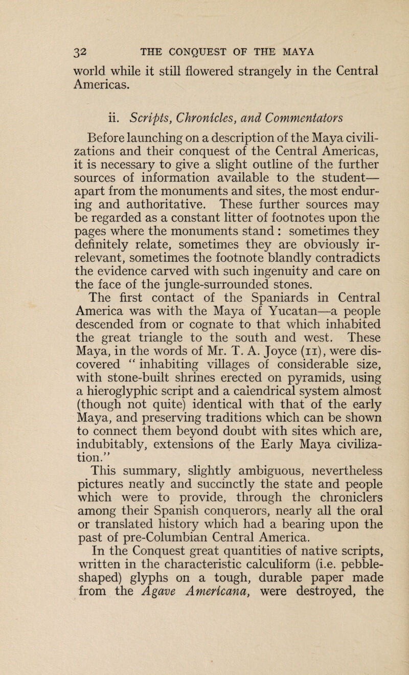 world while it still flowered strangely in the Central Americas. ii. Scripts, Chronicles, and Commentators Before launching on a description of the Maya civili¬ zations and their conquest of the Central Americas, it is necessary to give a slight outline of the further sources of information available to the student— apart from the monuments and sites, the most endur¬ ing and authoritative. These further sources may be regarded as a constant litter of footnotes upon the pages where the monuments stand : sometimes they definitely relate, sometimes they are obviously ir¬ relevant, sometimes the footnote blandly contradicts the evidence carved with such ingenuity and care on the face of the jungle-surrounded stones. The first contact of the Spaniards in Central America was with the Maya of Yucatan—a people descended from or cognate to that which inhabited the great triangle to the south and west. These Maya, in the words of Mr. T. A. Joyce (ii), were dis¬ covered “ inhabiting villages of considerable size, with stone-built shrines erected on pyramids, using a hieroglyphic script and a caiendrical system almost (though not quite) identical with that of the early Maya, and preserving traditions which can be shown to connect them beyond doubt with sites which are, indubitably, extensions of the Early Maya civiliza¬ tion” This summary, slightly ambiguous, nevertheless pictures neatly and succinctly the state and people which were to provide, through the chroniclers among their Spanish conquerors, nearly all the oral or translated history which had a bearing upon the past of pre-Columbian Central America. In the Conquest great quantities of native scripts, written in the characteristic calculiform (i.e. pebble¬ shaped) glyphs on a tough, durable paper made from the Agave Americana, were destroyed, the