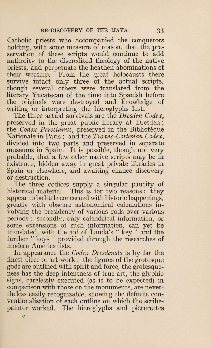 Catholic priests who accompanied the conquerors holding, with some measure of reason, that the pre¬ servation of these scripts would continue to add authority to the discredited theology of the native priests, and perpetuate the heathen abominations of their worship. From the great holocausts there survive intact only three of the actual scripts, though several others were translated from the literary Yucatecan of the time into Spanish before the originals were destroyed and knowledge of writing or interpreting the hieroglyphs lost. The three actual survivals are the Dresden Codex, preserved in the great public library at Dresden ; the Codex Perestanus, preserved in the Biblioteque Nationale in Paris ; and the Troano-Cortesian Codex, divided into two parts and preserved in separate museums in Spain. It is possible, though not very probable, that a few other native scripts may be in existence, hidden away in great private libraries in Spain or elsewhere, and awaiting chance discovery or destruction. The three codices supply a singular paucity of historical material. This is for two reasons : they appear to be little concerned with historic happenings, greatly with obscure astronomical calculations in¬ volving the presidency of various gods over various periods ; secondly, only calendrical information, or some extensions of such information, can yet be translated, with the aid of Landa’s “ key ” and the further “ keys ” provided through the researches of modern Americanists. In appearance the Codex Dresdensis is by far the finest piece of art-work : the figures of the grotesque gods are outlined with spirit and force, the grotesque¬ ness has the deep intentness of true art, the glyphic signs, carelessly executed (as is to be expected) in comparison with those on the monuments, are never¬ theless easily recognizable, showing the definite con¬ ventionalisation of each outline on which the scribe- painter worked. The hieroglyphs and picturettes