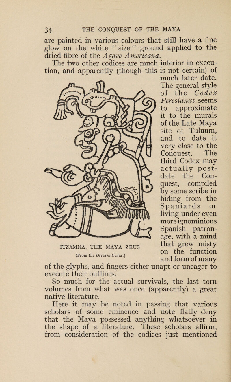 are painted in various colours that still have a fine glow on the white “ size ” ground applied to the dried fibre of the Agave Americana. The two other codices are much inferior in execu¬ tion, and apparently (though this is not certain) of much later date. The general style of the Codex Peresianus seems to approximate it to the murals of the Late Maya site of Tuluum, and to date it very close to the Conquest. The third Codex may actually post¬ date the Con¬ quest, compiled by some scribe in hiding from the Spaniards or living under even more ignominious Spanish patron¬ age, with a mind that grew misty on the function and form of many of the glyphs, and fingers either unapt or uneager to execute their outlines. So much for the actual survivals, the last torn volumes from what was once (apparently) a great native literature. Here it may be noted in passing that various scholars of some eminence and note flatly deny that the Maya possessed anything whatsoever in the shape of a literature. These scholars affirm, from consideration of the codices just mentioned ITZAMNA, THE MAYA ZEUS (From the Dresden Codex.)