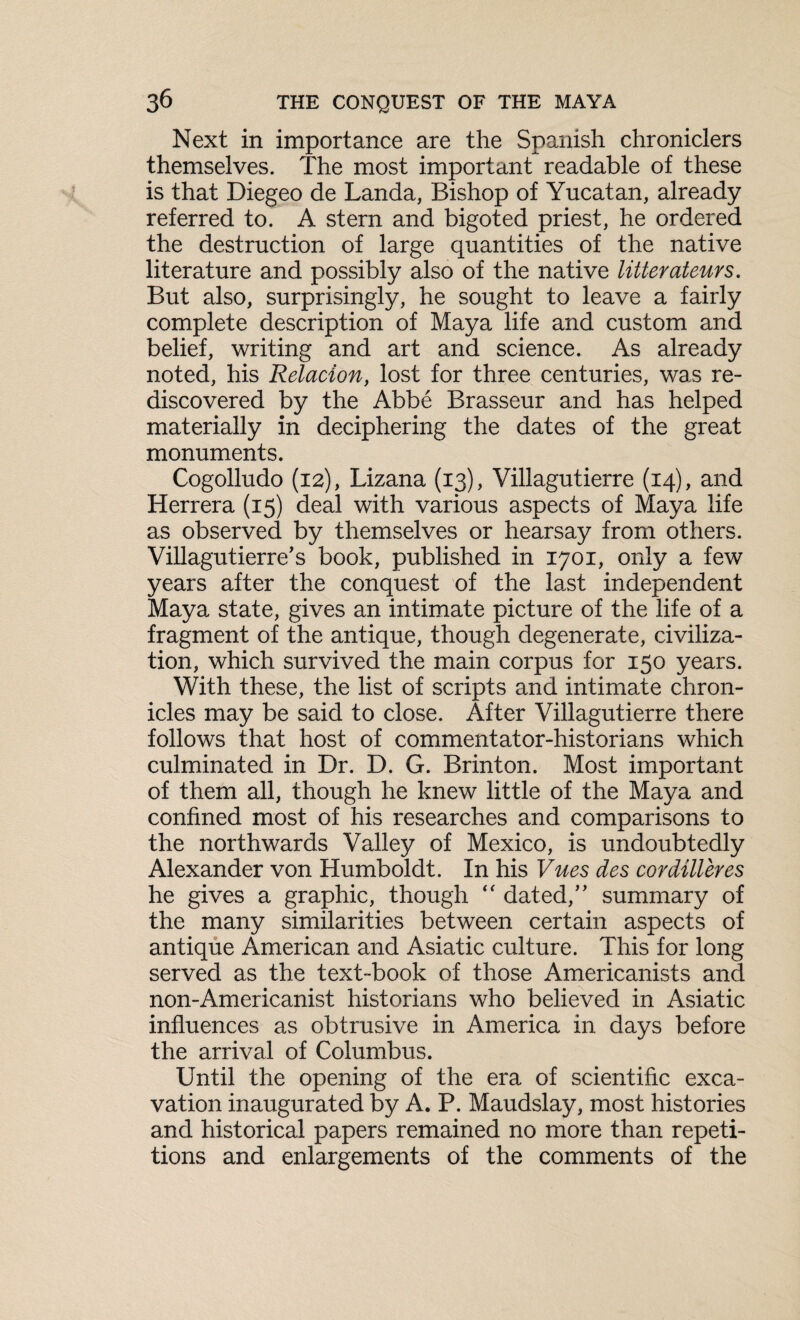 Next in importance are the Spanish chroniclers themselves. The most important readable of these is that Diegeo de Landa, Bishop of Yucatan, already referred to. A stern and bigoted priest, he ordered the destruction of large quantities of the native literature and possibly also of the native litterateurs. But also, surprisingly, he sought to leave a fairly complete description of Maya life and custom and belief, writing and art and science. As already noted, his Relacion, lost for three centuries, was re¬ discovered by the Abbe Brasseur and has helped materially in deciphering the dates of the great monuments. Cogolludo (12), Lizana (13), Villagutierre (14), and Herrera (15) deal with various aspects of Maya life as observed by themselves or hearsay from others. Villagutierre's book, published in 1701, only a few years after the conquest of the last independent Maya state, gives an intimate picture of the life of a fragment of the antique, though degenerate, civiliza¬ tion, which survived the main corpus for 150 years. With these, the list of scripts and intimate chron¬ icles may be said to close. After Villagutierre there follows that host of commentator-historians which culminated in Br. D. G. Brinton. Most important of them all, though he knew little of the Maya and confined most of his researches and comparisons to the northwards Valley of Mexico, is undoubtedly Alexander von Humboldt. In his Vues des cordilleres he gives a graphic, though “ dated,” summary of the many similarities between certain aspects of antique American and Asiatic culture. This for long served as the text-book of those Americanists and non-Americanist historians who believed in Asiatic influences as obtrusive in America in days before the arrival of Columbus. Until the opening of the era of scientific exca¬ vation inaugurated by A. P. Maudslay, most histories and historical papers remained no more than repeti¬ tions and enlargements of the comments of the