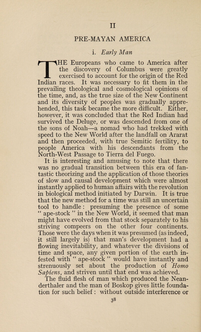 II PRE-MAYAN AMERICA i. Early Man THE Europeans who came to America after the discovery of Columbus were greatly exercised to account for the origin of the Red Indian races. It was necessary to fit them in the prevailing theological and cosmological opinions of the time, and, as the true size of the New Continent and its diversity of peoples was gradually appre¬ hended, this task became the more difficult. Either, however, it was concluded that the Red Indian had survived the Deluge, or was descended from one of the sons of Noah—a nomad who had trekked with speed to the New World after the landfall on Ararat and then proceeded, with true Semitic fertility, to people America with his descendants from the North-West Passage to Tierra del Fuego. It is interesting and amusing to note that there was no gradual transition between this era of fan¬ tastic theorizing and the application of those theories of slow and causal development which were almost instantly applied to human affairs with the revolution in biological method initiated by Darwin. It is true that the new method for a time was still an uncertain tool to handle : presuming the presence of some “ ape-stock ” in the New World, it seemed that man might have evolved from that stock separately to his striving compeers on the other four continents. Those were the days when it was presumed (as indeed, it still largely is) that man's development had a flowing inevitability, and whatever the divisions of time and space, any given portion of the earth in¬ fested with “ ape-stock ” would have instantly and strenuously set about the production of Homo Sapiens, and striven until that end was achieved. The fluid flesh of man which produced the Nean- derthaler and the man of Boskop gives little founda¬ tion for such belief : without outside interference or