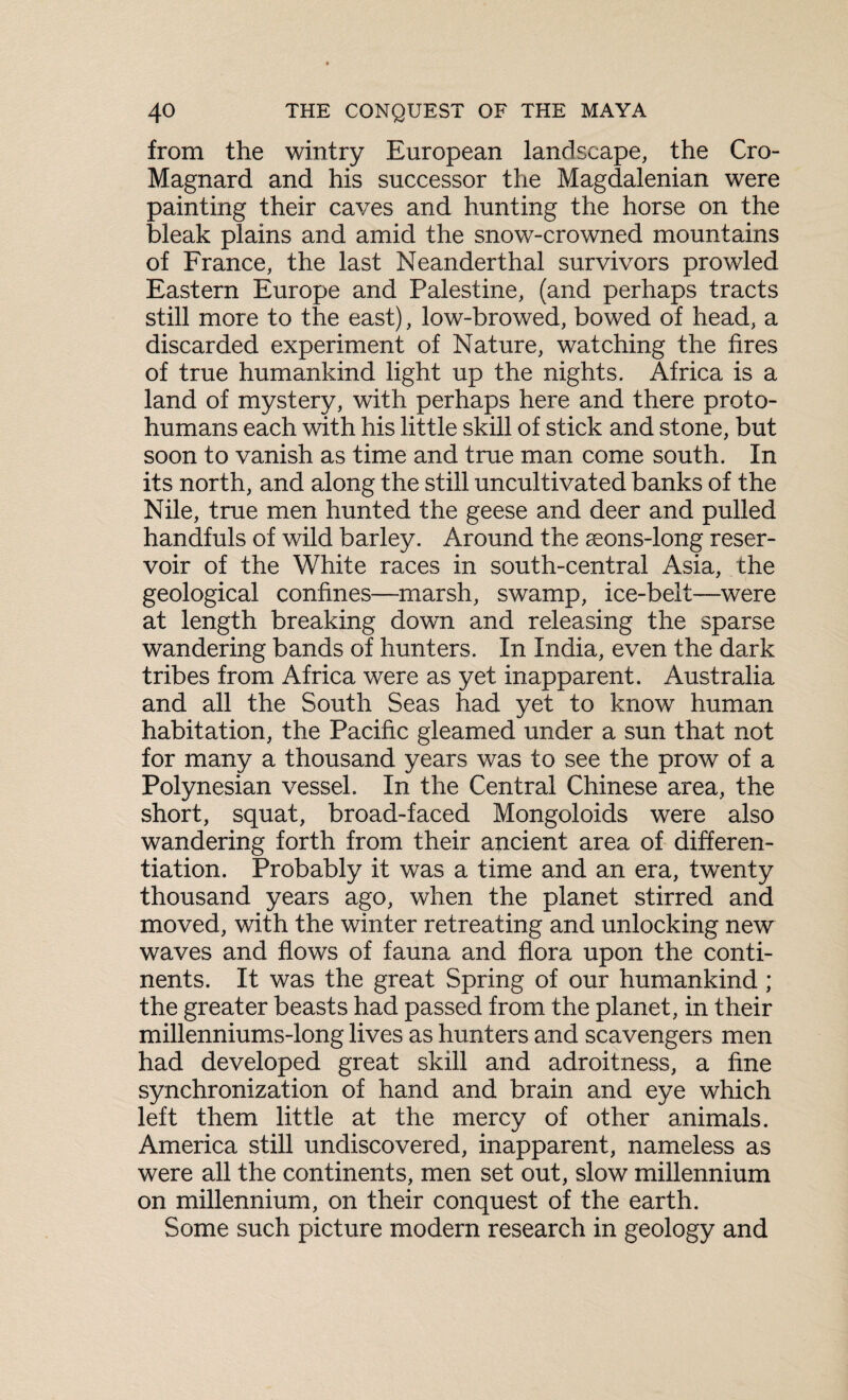 from the wintry European landscape, the Cro- Magnard and his successor the Magdalenian were painting their caves and hunting the horse on the bleak plains and amid the snow-crowned mountains of France, the last Neanderthal survivors prowled Eastern Europe and Palestine, (and perhaps tracts still more to the east), low-browed, bowed of head, a discarded experiment of Nature, watching the fires of true humankind light up the nights. Africa is a land of mystery, with perhaps here and there proto¬ humans each with his little skill of stick and stone, but soon to vanish as time and true man come south. In its north, and along the still uncultivated banks of the Nile, true men hunted the geese and deer and pulled handfuls of wild barley. Around the aeons-long reser¬ voir of the White races in south-central Asia, the geological confines—marsh, swamp, ice-belt—were at length breaking down and releasing the sparse wandering bands of hunters. In India, even the dauk tribes from Africa were as yet inapparent. Australia and all the South Seas had yet to know human habitation, the Pacific gleamed under a sun that not for many a thousand years was to see the prow of a Polynesian vessel. In the Central Chinese area, the short, squat, broad-faced Mongoloids were also wandering forth from their ancient area of differen¬ tiation. Probably it was a time and an era, twenty thousand years ago, when the planet stirred and moved, with the winter retreating and unlocking new waves and flows of fauna and flora upon the conti¬ nents. It was the great Spring of our humankind ; the greater beasts had passed from the planet, in their millenniums-long lives as hunters and scavengers men had developed great skill and adroitness, a fine synchronization of hand and brain and eye which left them little at the mercy of other animals. America still undiscovered, inapparent, nameless as were all the continents, men set out, slow millennium on millennium, on their conquest of the earth. Some such picture modern research in geology and