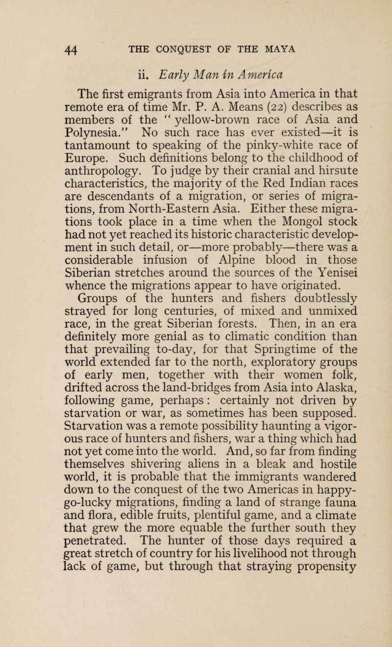 ii. Early Man in America The first emigrants from Asia into America in that remote era of time Mr. P. A. Means (22) describes as members of the “ yellow-brown race of Asia and Polynesia.” No such race has ever existed—it is tantamount to speaking of the pinky-white race of Europe. Such definitions belong to the childhood of anthropology. To judge by their cranial and hirsute characteristics, the majority of the Red Indian races are descendants of a migration, or series of migra¬ tions, from North-Eastern Asia. Either these migra¬ tions took place in a time when the Mongol stock had not yet reached its historic characteristic develop¬ ment in such detail, or—more probably—there was a considerable infusion of Alpine blood in those Siberian stretches around the sources of the Yenisei whence the migrations appear to have originated. Groups of the hunters and fishers doubtlessly strayed for long centuries, of mixed and unmixed race, in the great Siberian forests. Then, in an era definitely more genial as to climatic condition than that prevailing to-day, for that Springtime of the world extended far to the north, exploratory groups of early men, together with their women folk, drifted across the land-bridges from Asia into Alaska, following game, perhaps : certainly not driven by starvation or war, as sometimes has been supposed. Starvation was a remote possibility haunting a vigor¬ ous race of hunters and fishers, war a thing which had not yet come into the world. And, so far from finding themselves shivering aliens in a bleak and hostile world, it is probable that the immigrants wandered down to the conquest of the two Americas in happy- go-lucky migrations, finding a land of strange fauna and flora, edible fruits, plentiful game, and a climate that grew the more equable the further south they penetrated. The hunter of those days required a great stretch of country for his livelihood not through lack of game, but through that straying propensity