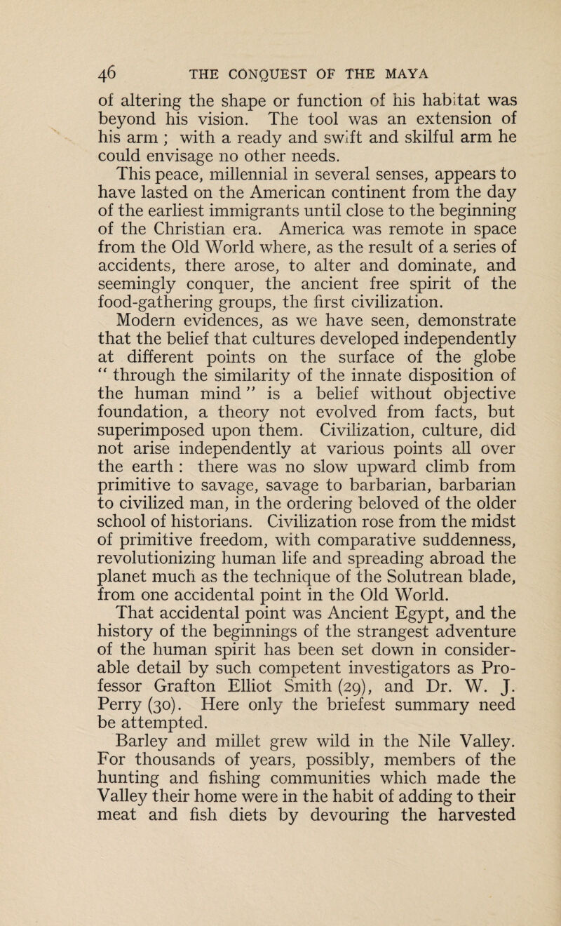 of altering the shape or function of his habitat was beyond his vision. The tool was an extension of his arm ; with a ready and swift and skilful arm he could envisage no other needs. This peace, millennial in several senses, appears to have lasted on the American continent from the day of the earliest immigrants until close to the beginning of the Christian era. America was remote in space from the Old World where, as the result of a series of accidents, there arose, to alter and dominate, and seemingly conquer, the ancient free spirit of the food-gathering groups, the first civilization. Modem evidences, as we have seen, demonstrate that the belief that cultures developed independently at different points on the surface of the globe “ through the similarity of the innate disposition of the human mind ” is a belief without objective foundation, a theory not evolved from facts, but superimposed upon them. Civilization, culture, did not arise independently at various points all over the earth : there was no slow upward climb from primitive to savage, savage to barbarian, barbarian to civilized man, in the ordering beloved of the older school of historians. Civilization rose from the midst of primitive freedom, with comparative suddenness, revolutionizing human life and spreading abroad the planet much as the technique of the Solutrean blade, from one accidental point in the Old World. That accidental point was Ancient Egypt, and the history of the beginnings of the strangest adventure of the human spirit has been set down in consider¬ able detail by such competent investigators as Pro¬ fessor Grafton Elliot Smith (29), and Dr. W. J. Perry (30). Here only the briefest summary need be attempted. Barley and millet grew wild in the Nile Valley. For thousands of years, possibly, members of the hunting and fishing communities which made the Valley their home were in the habit of adding to their meat and fish diets by devouring the harvested