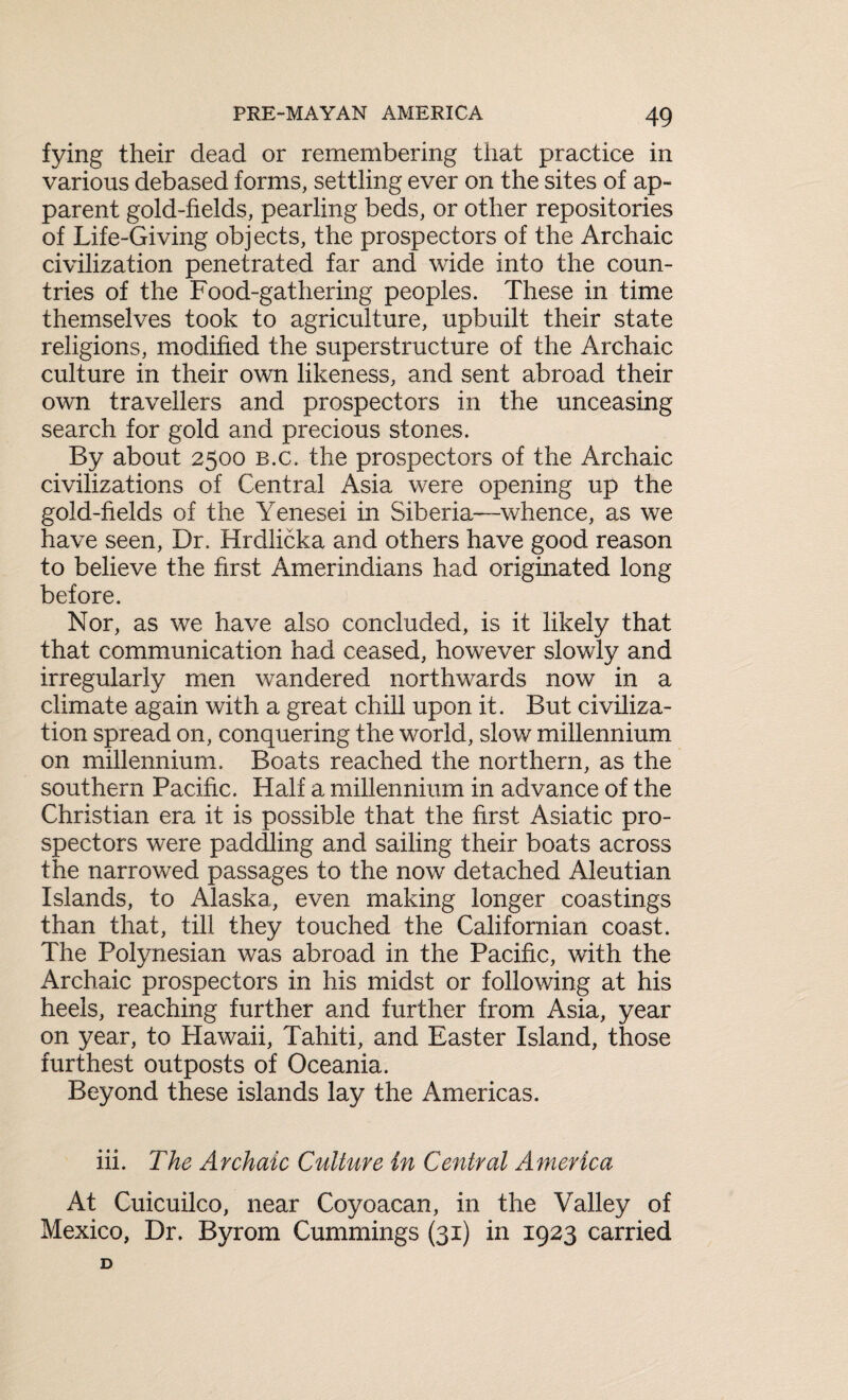 fying their dead or remembering that practice in various debased forms, settling ever on the sites of ap¬ parent gold-fields, pearling beds, or other repositories of Life-Giving objects, the prospectors of the Archaic civilization penetrated far and wide into the coun¬ tries of the Food-gathering peoples. These in time themselves took to agriculture, upbuilt their state religions, modified the superstructure of the Archaic culture in their own likeness, and sent abroad their own travellers and prospectors in the unceasing search for gold and precious stones. By about 2500 b.c, the prospectors of the Archaic civilizations of Central Asia were opening up the gold-fields of the Yenesei in Siberia—whence, as we have seen, Dr. Hrdlicka and others have good reason to believe the first Amerindians had originated long before. Nor, as we have also concluded, is it likely that that communication had ceased, however slowly and irregularly men wandered northwards now in a climate again with a great chill upon it. But civiliza¬ tion spread on, conquering the world, slow millennium on millennium. Boats reached the northern, as the southern Pacific. Half a millennium in advance of the Christian era it is possible that the first Asiatic pro¬ spectors were paddling and sailing their boats across the narrowed passages to the now detached Aleutian Islands, to Alaska, even making longer coastings than that, till they touched the Californian coast. The Polynesian was abroad in the Pacific, with the Archaic prospectors in his midst or following at his heels, reaching further and further from Asia, year on year, to Hawaii, Tahiti, and Easter Island, those furthest outposts of Oceania. Beyond these islands lay the Americas. iii. The Archaic Culture in Central America At Cuicuilco, near Coyoacan, in the Valley of Mexico, Dr. Byrom Cummings (31) in 1923 carried