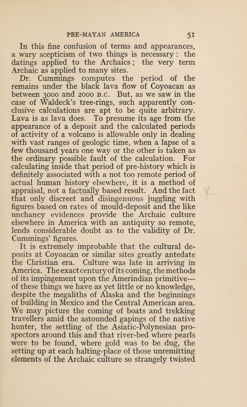 In this fine confusion of terms and appearances, a wary scepticism of two things is necessary : the datings applied to the Archaics ; the very term Archaic as applied to many sites. Dr. Cummings computes the period of the remains under the black lava flow of Coyoacan as between 3000 and 2000 b.c. But, as we saw in the case of Waldeck’s tree-rings, such apparently con¬ clusive calculations are apt to be quite arbitrary. Lava is as lava does. To presume its age from the appearance of a deposit and the calculated periods of activity of a volcano is allowable only in dealing with vast ranges of geologic time, when a lapse of a few thousand years one way or the other is taken as the ordinary possible fault of the calculation. For calculating inside that period of pre-history which is definitely associated with a not too remote period of actual human history elsewhere, it is a method of appraisal, not a factually based result. And the fact that only discreet and disingenuous juggling with figures based on rates of mould-deposit and the like unchancy evidences provide the Archaic culture elsewhere in America with an antiquity so remote, lends considerable doubt as to the validity of Dr. Cummings’ figures. It is extremely improbable that the cultural de¬ posits at Coyoacan or similar sites greatly antedate the Christian era. Culture was late in arriving in America. The exact century of its coming, the methods of its impingement upon the Amerindian primitive— of these things we have as yet little or no knowledge, despite the megaliths of Alaska and the beginnings of building in Mexico and the Central American area. We may picture the coming of boats and trekking travellers amid the astounded gapings of the native hunter, the settling of the Asiatic-Polynesian pro¬ spectors around this and that river-bed where pearls were to be found, where gold was to be dug, the setting up at each halting-place of those unremitting elements of the Archaic culture so strangely twisted