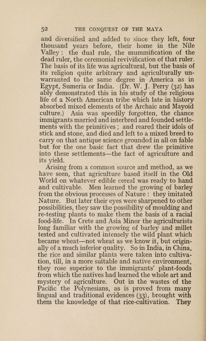 and diversified and added to since they left, four thousand years before, their home in the Nile Valley : the dual rule, the mummification of the dead ruler, the ceremonial revivification of that ruler. The basis of its life was agricultural, but the basis of its religion quite arbitrary and agriculturally un¬ warranted to the same degree in America as in Egypt, Sumeria or India. (Dr. W. J. Perry (32) has ably demonstrated this in his study of the religious life of a North American tribe which late in history absorbed mixed elements of the Archaic and Mayoid culture.) Asia was speedily forgotten, the chance immigrants married and interbred and founded settle¬ ments with the primitives ; and reared their idols of stick and stone, and died and left to a mixed breed to carry on that antique science grounded in all on fable but for the one basic fact that drew the primitive into these settlements—the fact of agriculture and its yield. Arising from a common source and method, as we have seen, that agriculture based itself in the Old World on whatever edible cereal was ready to hand and cultivable. Men learned the growing of barley from the obvious processes of Nature : they imitated Nature. But later their eyes were sharpened to other possibilities, they saw the possibility of moulding and re-testing plants to make them the basis of a racial food-life. In Crete and Asia Minor the agriculturists long familiar with the growing of barley and millet tested and cultivated intensely the wild plant which became wheat—not wheat as we know it, but origin¬ ally of a much inferior quality. So in India, in China, the rice and similar plants were taken into cultiva¬ tion, till, in a more suitable and native environment, they rose superior to the immigrants’ plant-foods from which the natives had learned the whole art and mystery of agriculture. Out in the wastes of the Pacific the Polynesians, as is proved from many lingual and traditional evidences (33), brought with them the knowledge of that rice-cultivation. They