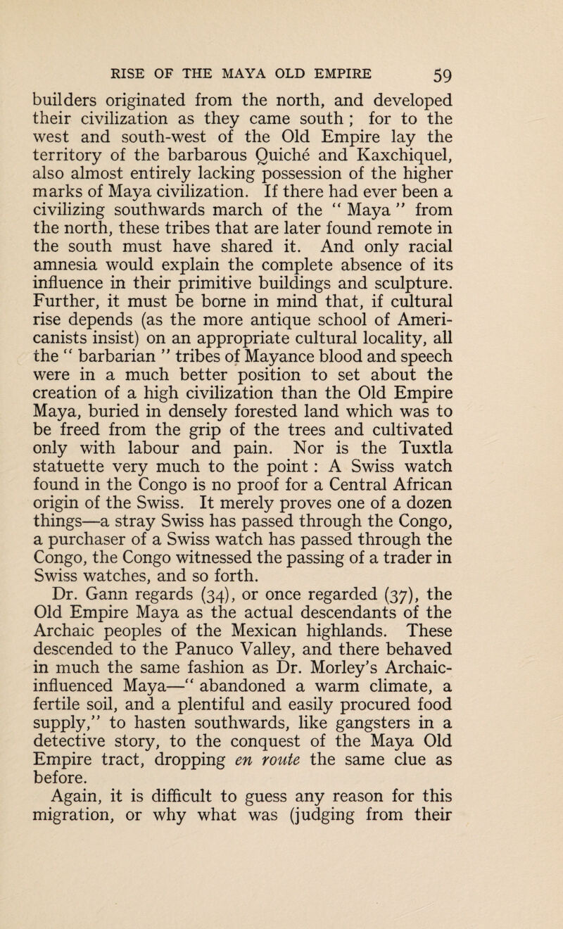 builders originated from the north, and developed their civilization as they came south ; for to the west and south-west of the Old Empire lay the territory of the barbarous Quiche and Kaxchiquel, also almost entirely lacking possession of the higher marks of Maya civilization. If there had ever been a civilizing southwards march of the “ Maya ” from the north, these tribes that are later found remote in the south must have shared it. And only racial amnesia would explain the complete absence of its influence in their primitive buildings and sculpture. Further, it must be borne in mind that, if cultural rise depends (as the more antique school of Ameri¬ canists insist) on an appropriate cultural locality, all the “ barbarian ” tribes of Mayance blood and speech were in a much better position to set about the creation of a high civilization than the Old Empire Maya, buried in densely forested land which was to be freed from the grip of the trees and cultivated only with labour and pain. Nor is the Tuxtla statuette very much to the point: A Swiss watch found in the Congo is no proof for a Central African origin of the Swiss. It merely proves one of a dozen things—a stray Swiss has passed through the Congo, a purchaser of a Swiss watch has passed through the Congo, the Congo witnessed the passing of a trader in Swiss watches, and so forth. Dr. Gann regards (34), or once regarded (37), the Old Empire Maya as the actual descendants of the Archaic peoples of the Mexican highlands. These descended to the Panuco Valley, and there behaved in much the same fashion as Dr. Morley’s Archaic- influenced Maya—“ abandoned a warm climate, a fertile soil, and a plentiful and easily procured food supply/' to hasten southwards, like gangsters in a detective story, to the conquest of the Maya Old Empire tract, dropping en route the same clue as before. Again, it is difficult to guess any reason for this migration, or why what was (judging from their