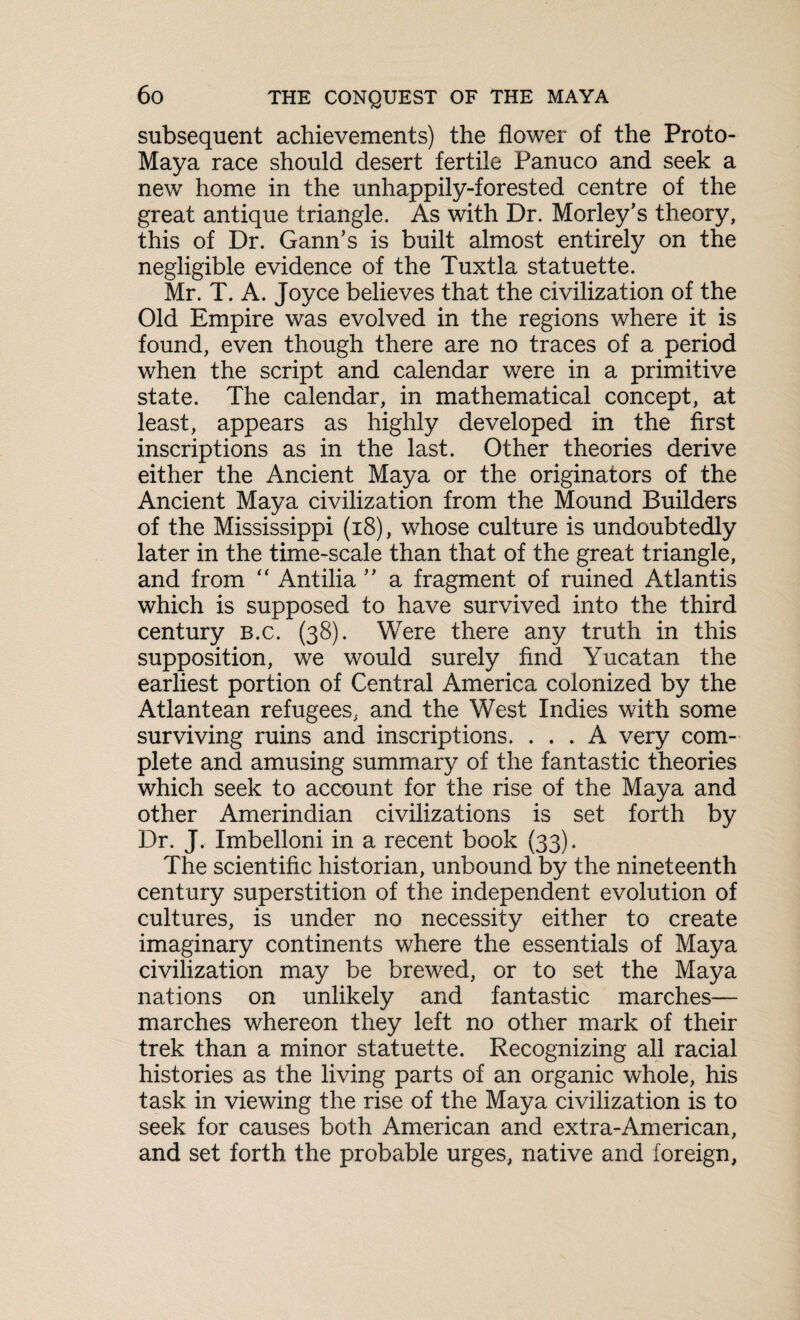subsequent achievements) the flower of the Proto- Maya race should desert fertile Panuco and seek a new home in the unhappily-forested centre of the great antique triangle. As with Dr. Morley's theory, this of Dr. Gann's is built almost entirely on the negligible evidence of the Tuxtla statuette. Mr. T. A. Joyce believes that the civilization of the Old Empire was evolved in the regions where it is found, even though there are no traces of a period when the script and calendar were in a primitive state. The calendar, in mathematical concept, at least, appears as highly developed in the first inscriptions as in the last. Other theories derive either the Ancient Maya or the originators of the Ancient Maya civilization from the Mound Builders of the Mississippi (18), whose culture is undoubtedly later in the time-scale than that of the great triangle, and from “ Antilia ” a fragment of ruined Atlantis which is supposed to have survived into the third century b.c. (38). Were there any truth in this supposition, we would surely find Yucatan the earliest portion of Central America colonized by the Atlantean refugees, and the West Indies with some surviving ruins and inscriptions. ... A very com¬ plete and amusing summary of the fantastic theories which seek to account for the rise of the Maya and other Amerindian civilizations is set forth by Dr. J. Imbelloni in a recent book (33). The scientific historian, unbound by the nineteenth century superstition of the independent evolution of cultures, is under no necessity either to create imaginary continents where the essentials of Maya civilization may be brewed, or to set the Maya nations on unlikely and fantastic marches— marches whereon they left no other mark of their trek than a minor statuette. Recognizing all racial histories as the living parts of an organic whole, his task in viewing the rise of the Maya civilization is to seek for causes both American and extra-American, and set forth the probable urges, native and foreign,