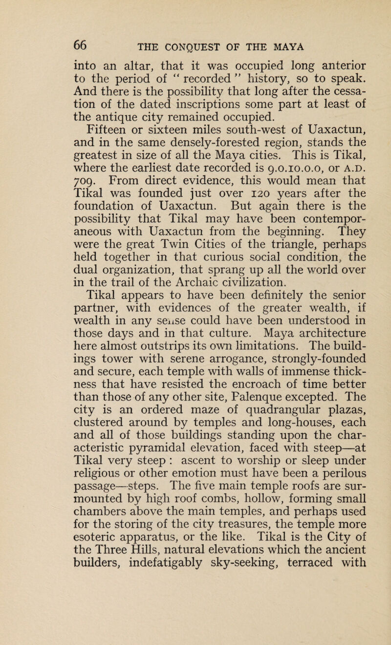 into an altar, that it was occupied long anterior to the period of “ recorded ” history, so to speak. And there is the possibility that long after the cessa¬ tion of the dated inscriptions some part at least of the antique city remained occupied. Fifteen or sixteen miles south-west of Uaxactun, and in the same densely-forested region, stands the greatest in size of all the Maya cities. This is Tikal, where the earliest date recorded is g.o.io.o.o, or a.d. 709. From direct evidence, this would mean that Tikal was founded just over 120 years after the foundation of Uaxactun. But again there is the possibility that Tikal may have been contempor¬ aneous with Uaxactun from the beginning. They were the great Twin Cities of the triangle, perhaps held together in that curious social condition, the dual organization, that sprang up all the world over in the trail of the Archaic civilization. Tikal appears to have been definitely the senior partner, with evidences of the greater wealth, if wealth in any sense could have been understood in those days and in that culture. Maya architecture here almost outstrips its own limitations. The build¬ ings tower with serene arrogance, strongly-founded and secure, each temple with walls of immense thick¬ ness that have resisted the encroach of time better than those of any other site, Falenque excepted. The city is an ordered maze of quadrangular plazas, clustered around by temples and long-houses, each and all of those buildings standing upon the char¬ acteristic pyramidal elevation, faced with steep—at Tikal very steep : ascent to worship or sleep under religious or other emotion must have been a perilous passage—steps. The five main temple roofs are sur¬ mounted by high roof combs, hollow, forming small chambers above the main temples, and perhaps used for the storing of the city treasures, the temple more esoteric apparatus, or the like. Tikal is the City of the Three Hills, natural elevations which the ancient builders, indefatigably sky-seeking, terraced with
