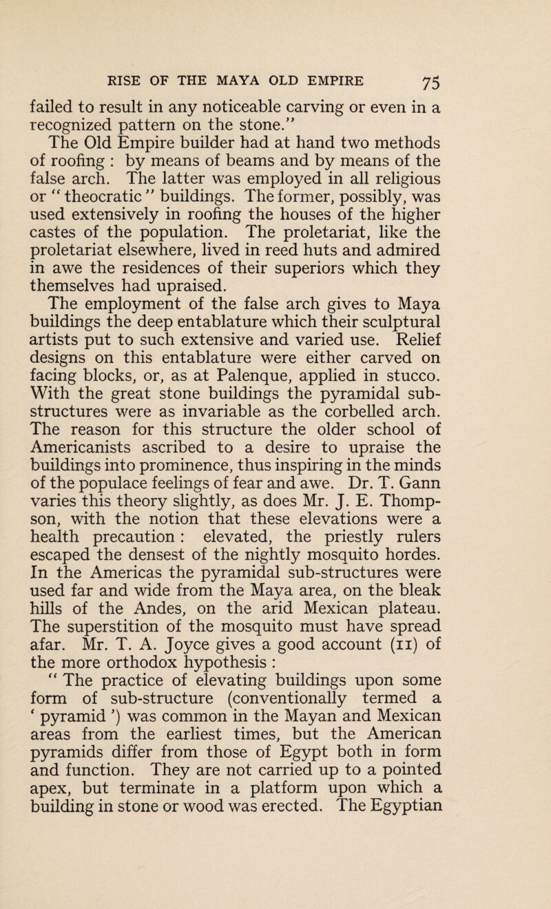 failed to result in any noticeable carving or even in a recognized pattern on the stone.” The Old Empire builder had at hand two methods of roofing : by means of beams and by means of the false arch. The latter was employed in all religious or “ theocratic ” buildings. The former, possibly, was used extensively in roofing the houses of the higher castes of the population. The proletariat, like the proletariat elsewhere, lived in reed huts and admired in awe the residences of their superiors which they themselves had upraised. The employment of the false arch gives to Maya buildings the deep entablature which their sculptural artists put to such extensive and varied use. Relief designs on this entablature were either carved on facing blocks, or, as at Palenque, applied in stucco. With the great stone buildings the pyramidal sub¬ structures were as invariable as the corbelled arch. The reason for this structure the older school of Americanists ascribed to a desire to upraise the buildings into prominence, thus inspiring in the minds of the populace feelings of fear and awe. Dr. T. Gann varies this theory slightly, as does Mr. J. E. Thomp¬ son, with the notion that these elevations were a health precaution : elevated, the priestly rulers escaped the densest of the nightly mosquito hordes. In the Americas the pyramidal sub-structures were used far and wide from the Maya area, on the bleak hills of the Andes, on the arid Mexican plateau. The superstition of the mosquito must have spread afar. Mr. T. A. Joyce gives a good account (n) of the more orthodox hypothesis : “ The practice of elevating buildings upon some form of sub-structure (conventionally termed a ' pyramid ’) was common in the Mayan and Mexican areas from the earliest times, but the American pyramids differ from those of Egypt both in form and function. They are not carried up to a pointed apex, but terminate in a platform upon which a building in stone or wood was erected. The Egyptian