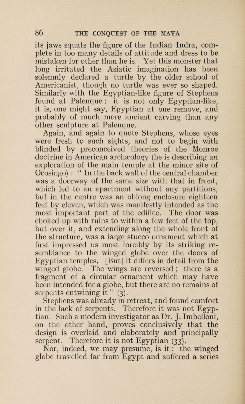 its jaws squats the figure of the Indian Indra, com¬ plete in too many details of attitude and dress to be mistaken for other than he is. Yet this monster that long irritated the Asiatic imagination has been solemnly declared a turtle by the older school of Americanist, though no turtle was ever so shaped. Similarly with the Egyptian-like figure of Stephens found at Palenque : it is not only Egyptian-like, it is, one might say, Egyptian at one remove, and probably of much more ancient carving than any other sculpture at Palenque. Again, and again to quote Stephens, whose eyes were fresh to such sights, and not to begin with blinded by preconceived theories of the Monroe doctrine in American archaeology (he is describing an exploration of the main temple at the minor site of Ocosingo) : “ In the back wall of the central chamber was a doorway of the same size with that in front, which led to an apartment without any partitions, but in the centre was an oblong enclosure eighteen feet by eleven, which was manifestly intended as the most important part of the edifice. The door was choked up with ruins to within a few feet of the top, but over it, and extending along the whole front of the structure, was a large stucco ornament which at first impressed us most forcibly by its striking re¬ semblance to the winged globe over the doors of Egyptian temples. [But] it differs in detail from the winged globe. The wings are reversed ; there is a fragment of a circular ornament which may have been intended for a globe, but there are no remains of serpents entwining it ” (3). Stephens was already in retreat, and found comfort in the lack of serpents. Therefore it was not Egyp¬ tian. Such a modern investigator as Dr. J. Imbelloni, on the other hand, proves conclusively that the design is overlaid and elaborately and principally serpent. Therefore it is not Egyptian (33). Nor, indeed, we may presume, is it : the winged globe travelled far from Egypt and suffered a series