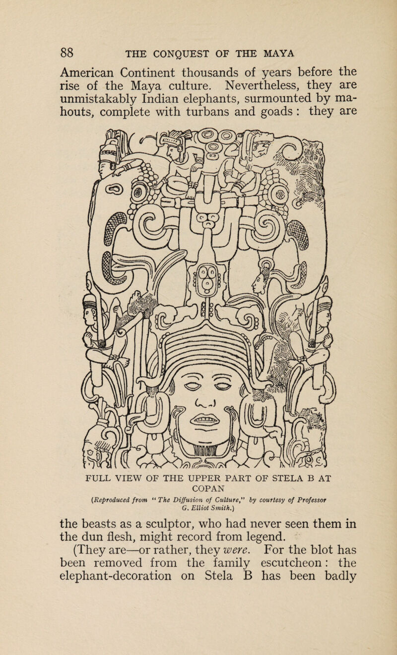 American Continent thousands of years before the rise of the Maya culture. Nevertheless, they are unmistakably Indian elephants, surmounted by ma¬ houts, complete with turbans and goads : they are FULL VIEW OF THE UPPER PART OF STELA B AT COPAN {Reproduced from “ The Diffusion of Cultureby courtesy of Professor G. Elliot Smith.) the beasts as a sculptor, who had never seen them in the dun flesh, might record from legend. (They are—or rather, they were. For the blot has been removed from the family escutcheon: the elephant-decoration on Stela B has been badly