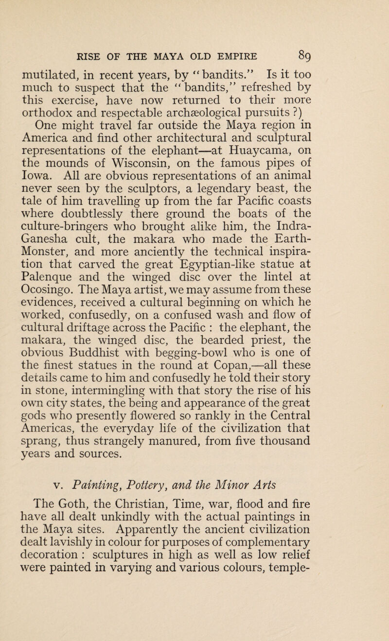 mutilated, in recent years, by “bandits.” Is it too much to suspect that the “bandits,” refreshed by this exercise, have now returned to their more orthodox and respectable archaeological pursuits ?) One might travel far outside the Maya region in America and find other architectural and sculptural representations of the elephant—at Huaycama, on the mounds of Wisconsin, on the famous pipes of Iowa. All are obvious representations of an animal never seen by the sculptors, a legendary beast, the tale of him travelling up from the far Pacific coasts where doubtlessly there ground the boats of the culture-bringers who brought alike him, the Indra- Ganesha cult, the makara who made the Earth- Monster, and more anciently the technical inspira¬ tion that carved the great Egyptian-like statue at Palenque and the winged disc over the lintel at Ocosingo. The Maya artist, we may assume from these evidences, received a cultural beginning on which he worked, confusedly, on a confused wash and flow of cultural driftage across the Pacific : the elephant, the makara, the winged disc, the bearded priest, the obvious Buddhist with begging-bowl who is one of the finest statues in the round at Copan,—all these details came to him and confusedly he told their story in stone, intermingling with that story the rise of his own city states, the being and appearance of the great gods who presently flowered so rankly in the Central Americas, the everyday life of the civilization that sprang, thus strangely manured, from five thousand years and sources. v. Painting, Pottery, and the Minor Arts The Goth, the Christian, Time, war, flood and fire have all dealt unkindly with the actual paintings in the Maya sites. Apparently the ancient civilization dealt lavishly in colour for purposes of complementary decoration : sculptures in high as well as low relief were painted in varying and various colours, temple-