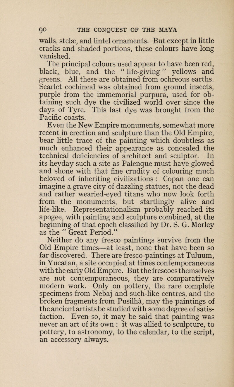 walls, stelae, and lintel ornaments. But except in little cracks and shaded portions, these colours have long vanished. The principal colours used appear to have been red, black,, blue, and the <f life-giving ” yellows and greens. All these are obtained from ochreous earths. Scarlet cochineal was obtained from ground insects, purple from the immemorial purpura, used for ob¬ taining such dye the civilized world over since the days of Tyre. This last dye was brought from the Pacific coasts. Even the New Empire monuments, somewhat more recent in erection and sculpture than the Old Empire, bear little trace of the painting which doubtless as much enhanced their appearance as concealed the technical deficiencies of architect and sculptor. In its heyday such a site as Palenque must have glowed and shone with that fine crudity of colouring much beloved of inheriting civilizations : Copan one can imagine a grave city of dazzling statues, not the dead and rather wearied-eyed titans who now look forth from the monuments, but startlingly alive and life-like. Representationalism probably reached its apogee, with painting and sculpture combined, at the beginning of that epoch classified by Dr. S. G. Morley as the “ Great Period.” Neither do any fresco paintings survive from the Old Empire times—at least, none that have been so far discovered. There are fresco-paintings at Tuluum, in Yucatan, a site occupied at times contemporaneous with the early Old Empire. But the frescoes themselves are not contemporaneous, they are comparatively modern work. Only on pottery, the rare complete specimens from Nebaj and such-like centres, and the broken fragments from Pusilha, may the paintings of the ancient artists be studied with some degree of satis¬ faction. Even so, it may be said that painting was never an art of its own : it was allied to sculpture, to pottery, to astronomy, to the calendar, to the script, an accessory always.