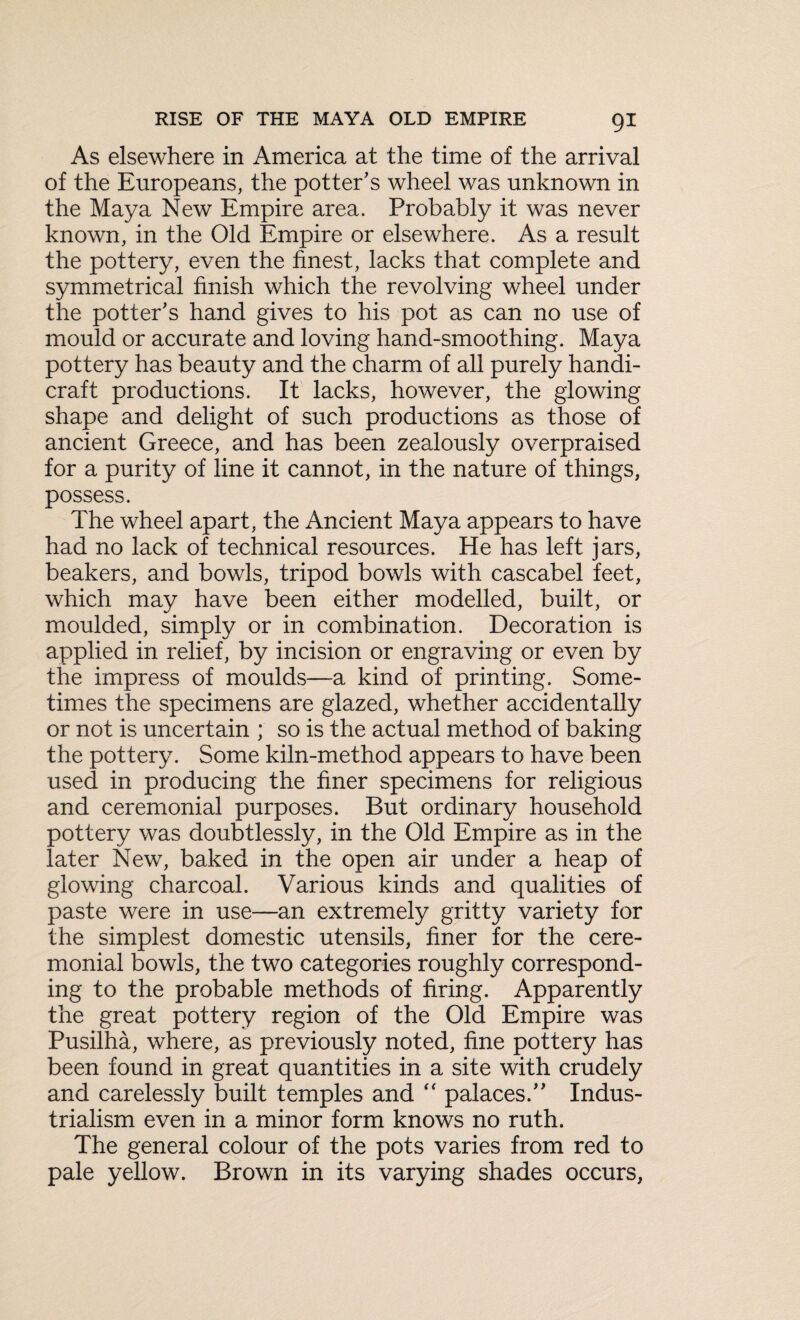 As elsewhere in America at the time of the arrival of the Europeans, the potter's wheel was unknown in the Maya New Empire area. Probably it was never known, in the Old Empire or elsewhere. As a result the pottery, even the finest, lacks that complete and symmetrical finish which the revolving wheel under the potter's hand gives to his pot as can no use of mould or accurate and loving hand-smoothing. Maya pottery has beauty and the charm of all purely handi¬ craft productions. It lacks, however, the glowing shape and delight of such productions as those of ancient Greece, and has been zealously overpraised for a purity of line it cannot, in the nature of things, possess. The wheel apart, the Ancient Maya appears to have had no lack of technical resources. He has left jars, beakers, and bowls, tripod bowls with cascabel feet, which may have been either modelled, built, or moulded, simply or in combination. Decoration is applied in relief, by incision or engraving or even by the impress of moulds—a kind of printing. Some¬ times the specimens are glazed, whether accidentally or not is uncertain ; so is the actual method of baking the pottery. Some kiln-method appears to have been used in producing the finer specimens for religious and ceremonial purposes. But ordinary household pottery was doubtlessly, in the Old Empire as in the later New, baked in the open air under a heap of glowing charcoal. Various kinds and qualities of paste were in use—an extremely gritty variety for the simplest domestic utensils, finer for the cere¬ monial bowls, the two categories roughly correspond¬ ing to the probable methods of firing. Apparently the great pottery region of the Old Empire was Pusilha, where, as previously noted, fine pottery has been found in great quantities in a site with crudely and carelessly built temples and “ palaces. Indus¬ trialism even in a minor form knows no ruth. The general colour of the pots varies from red to pale yellow. Brown in its varying shades occurs,