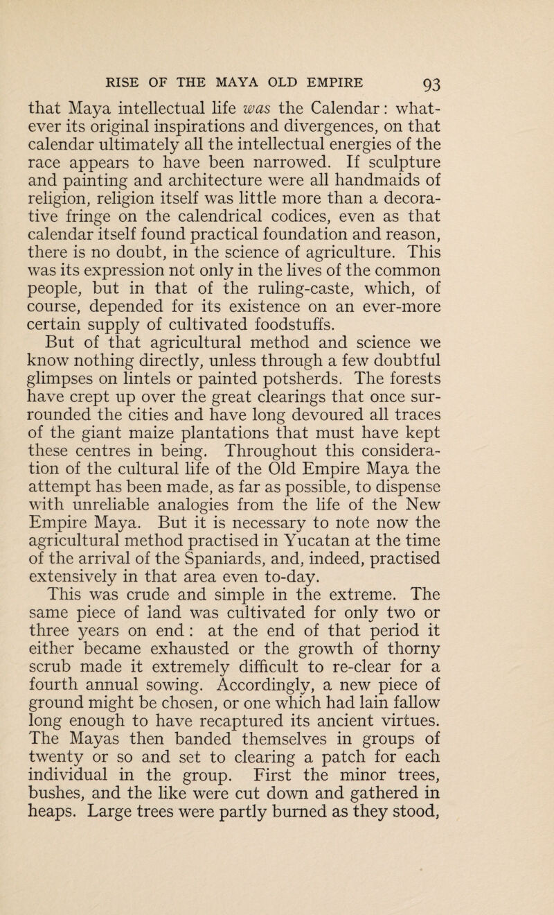that Maya intellectual life was the Calendar: what¬ ever its original inspirations and divergences, on that calendar ultimately all the intellectual energies of the race appears to have been narrowed. If sculpture and painting and architecture were all handmaids of religion, religion itself was little more than a decora¬ tive fringe on the calendrical codices, even as that calendar itself found practical foundation and reason, there is no doubt, in the science of agriculture. This was its expression not only in the lives of the common people, but in that of the ruling-caste, which, of course, depended for its existence on an ever-more certain supply of cultivated foodstuffs. But of that agricultural method and science we know nothing directly, unless through a few doubtful glimpses on lintels or painted potsherds. The forests have crept up over the great clearings that once sur¬ rounded the cities and have long devoured all traces of the giant maize plantations that must have kept these centres in being. Throughout this considera¬ tion of the cultural life of the Old Empire Maya the attempt has been made, as far as possible, to dispense with unreliable analogies from the life of the New Empire Maya. But it is necessary to note now the agricultural method practised in Yucatan at the time of the arrival of the Spaniards, and, indeed, practised extensively in that area even to-day. This was crude and simple in the extreme. The same piece of land was cultivated for only two or three years on end : at the end of that period it either became exhausted or the growth of thorny scrub made it extremely difficult to re-clear for a fourth annual sowing. Accordingly, a new piece of ground might be chosen, or one which had lain fallow long enough to have recaptured its ancient virtues. The Mayas then banded themselves in groups of twenty or so and set to clearing a patch for each individual in the group. First the minor trees, bushes, and the like were cut down and gathered in heaps. Large trees were partly burned as they stood,