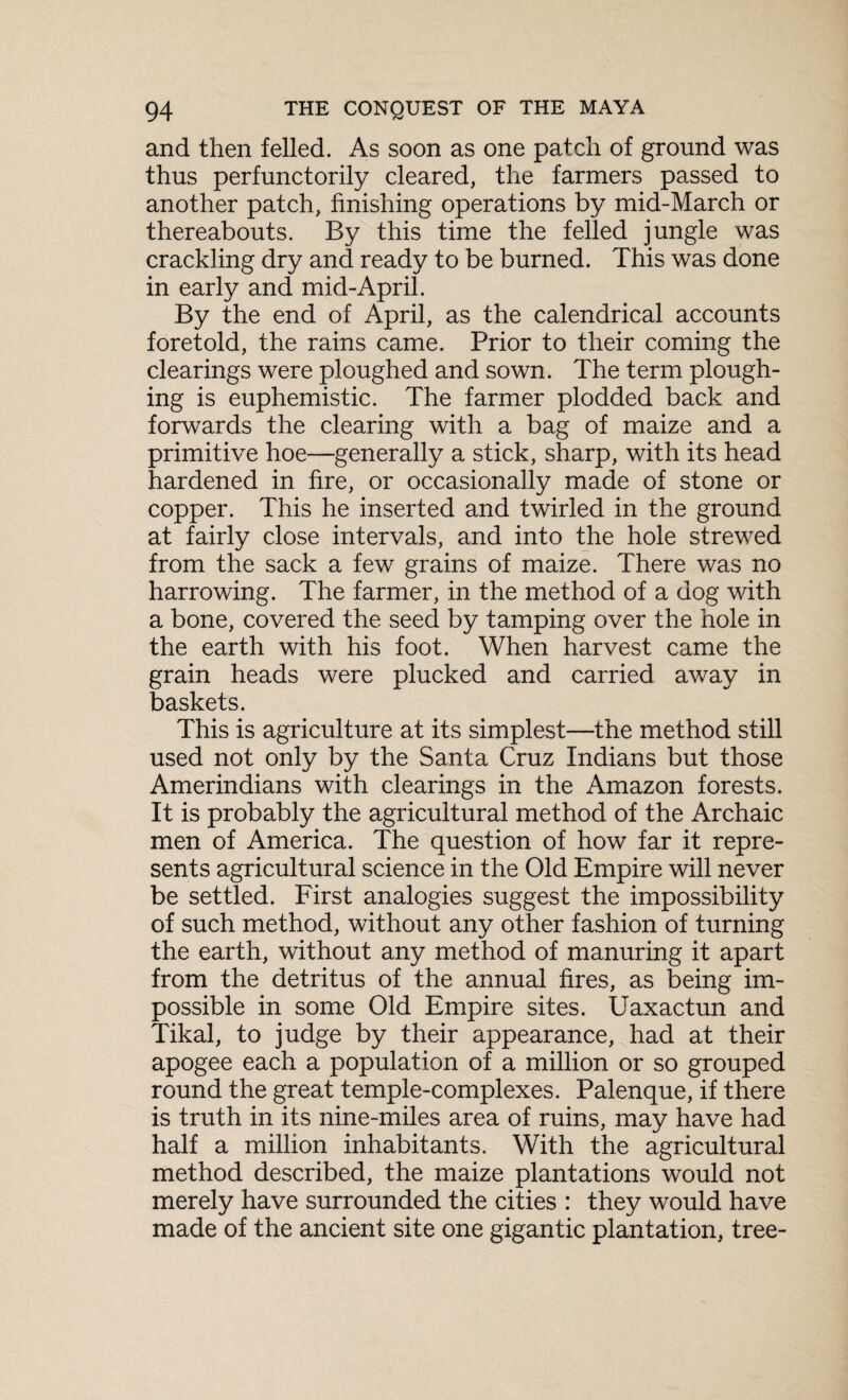 and then felled. As soon as one patch of ground was thus perfunctorily cleared, the farmers passed to another patch, finishing operations by mid-March or thereabouts. By this time the felled jungle was crackling dry and ready to be burned. This was done in early and mid-April. By the end of April, as the calendrical accounts foretold, the rains came. Prior to their coming the clearings were ploughed and sown. The term plough¬ ing is euphemistic. The farmer plodded back and forwards the clearing with a bag of maize and a primitive hoe—generally a stick, sharp, with its head hardened in fire, or occasionally made of stone or copper. This he inserted and twirled in the ground at fairly close intervals, and into the hole strewed from the sack a few grains of maize. There was no harrowing. The farmer, in the method of a dog with a bone, covered the seed by tamping over the hole in the earth with his foot. When harvest came the grain heads were plucked and carried away in baskets. This is agriculture at its simplest—the method still used not only by the Santa Cruz Indians but those Amerindians with clearings in the Amazon forests. It is probably the agricultural method of the Archaic men of America. The question of how far it repre¬ sents agricultural science in the Old Empire will never be settled. First analogies suggest the impossibility of such method, without any other fashion of turning the earth, without any method of manuring it apart from the detritus of the annual fires, as being im¬ possible in some Old Empire sites. Uaxactun and Tikal, to judge by their appearance, had at their apogee each a population of a million or so grouped round the great temple-complexes. Palenque, if there is truth in its nine-miles area of ruins, may have had half a million inhabitants. With the agricultural method described, the maize plantations would not merely have surrounded the cities : they would have made of the ancient site one gigantic plantation, tree-