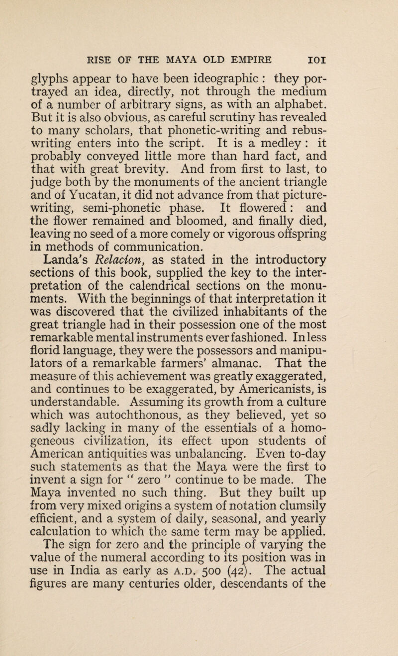 glyphs appear to have been ideographic : they por¬ trayed an idea, directly, not through the medium of a number of arbitrary signs, as with an alphabet. But it is also obvious, as careful scrutiny has revealed to many scholars, that phonetic-writing and rebus¬ writing enters into the script. It is a medley : it probably conveyed little more than hard fact, and that with great brevity. And from first to last, to judge both by the monuments of the ancient triangle and of Yucatan, it did not advance from that picture¬ writing, semi-phonetic phase. It flowered: and the flower remained and bloomed, and finally died, leaving no seed of a more comely or vigorous offspring in methods of communication. Landa's Relation, as stated in the introductory sections of this book, supplied the key to the inter¬ pretation of the calendrical sections on the monu¬ ments. With the beginnings of that interpretation it was discovered that the civilized inhabitants of the great triangle had in their possession one of the most remarkable mental instruments ever fashioned. In less florid language, they were the possessors and manipu¬ lators of a remarkable farmers' almanac. That the measure of this achievement was greatly exaggerated, and continues to be exaggerated, by Americanists, is understandable. Assuming its growth from a culture which was autochthonous, as they believed, yet so sadly lacking in many of the essentials of a homo¬ geneous civilization, its effect upon students of American antiquities was unbalancing. Even to-day such statements as that the Maya were the first to invent a sign for “ zero ” continue to be made. The Maya invented no such thing. But they built up from very mixed origins a system of notation clumsily efficient, and a system of daily, seasonal, and yearly calculation to which the same term may be applied. The sign for zero and the principle of varying the value of the numeral according to its position was in use in India as early as a.d. 500 (42). The actual figures are many centuries older, descendants of the