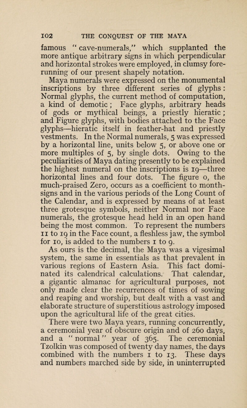 famous f< cave-numerals/' which supplanted the more antique arbitrary signs in which perpendicular and horizontal strokes were employed, in clumsy fore¬ running of our present shapely notation. Maya numerals were expressed on the monumental inscriptions by three different series of glyphs: Normal glyphs, the current method of computation, a kind of demotic ; Face glyphs, arbitrary heads of gods or mythical beings, a priestly hieratic; and Figure glyphs, with bodies attached to the Face glyphs—hieratic itself in feather-hat and priestly vestments. In the Normal numerals, 5 was expressed by a horizontal line, units below 5, or above one or more multiples of 5, by single dots. Owing to the peculiarities of Maya dating presently to be explained the highest numeral on the inscriptions is 19—three horizontal lines and four dots. The figure 0, the much-praised Zero, occurs as a coefficient to month- signs and in the various periods of the Long Count of the Calendar, and is expressed by means of at least three grotesque symbols, neither Normal nor Face numerals, the grotesque head held in an open hand being the most common. To represent the numbers 11 to 19 in the Face count, a fleshless jaw, the symbol for 10, is added to the numbers 1 to 9. As ours is the decimal, the Maya was a vigesimal system, the same in essentials as that prevalent in various regions of Eastern Asia. This fact domi¬ nated its calendrical calculations. That calendar, a gigantic almanac for agricultural purposes, not only made clear the recurrences of times of sowing and reaping and worship, but dealt with a vast and elaborate structure of superstitious astrology imposed upon the agricultural life of the great cities. There were two Maya years, running concurrently, a ceremonial year of obscure origin and of 260 days, and a “ normal ” year of 365. The ceremonial Tzolkin was composed of twenty day names, the days combined with the numbers 1 to 13. These days and numbers marched side by side, in uninterrupted