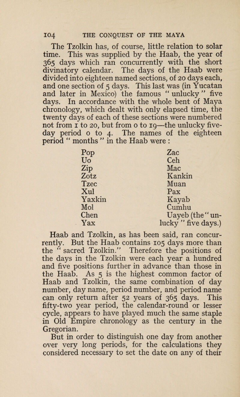 The Tzolkin has, of course, little relation to solar time. This was supplied by the Haab, the year of 365 days which ran concurrently with the short divinatory calendar. The days of the Haab were divided into eighteen named sections, of 20 days each, and one section of 3 days. This last was (in Yucatan and later in Mexico) the famous “ unlucky ” five days. In accordance with the whole bent of Maya chronology, which dealt with only elapsed time, the twenty days of each of these sections were numbered not from 1 to 20, but from 0 to 19—the unlucky five- day period 0 to 4. The names of the eighteen period “ months ” in the Haab were : Pop Zac Uo Ceh Zip Mac Zotz Kankin Tzec Muan Xul Pax Yaxkin Kayab Mol Cumhu Chen Uayeb (the‘'un¬ Yax lucky ” five days.) Haab and Tzolkin, as has been said, ran concur¬ rently. But the Haab contains 105 days more than the “ sacred Tzolkin/' Therefore the positions of the days in the Tzolkin were each year a hundred and five positions further in advance than those in the Haab. As 5 is the highest common factor of Haab and Tzolkin, the same combination of day number, day name, period number, and period name can only return after 52 years of 365 days. This fifty-two year period, the calendar-round or lesser cycle, appears to have played much the same staple in Old Empire chronology as the century in the Gregorian. But in order to distinguish one day from another over very long periods, for the calculations they considered necessary to set the date on any of their
