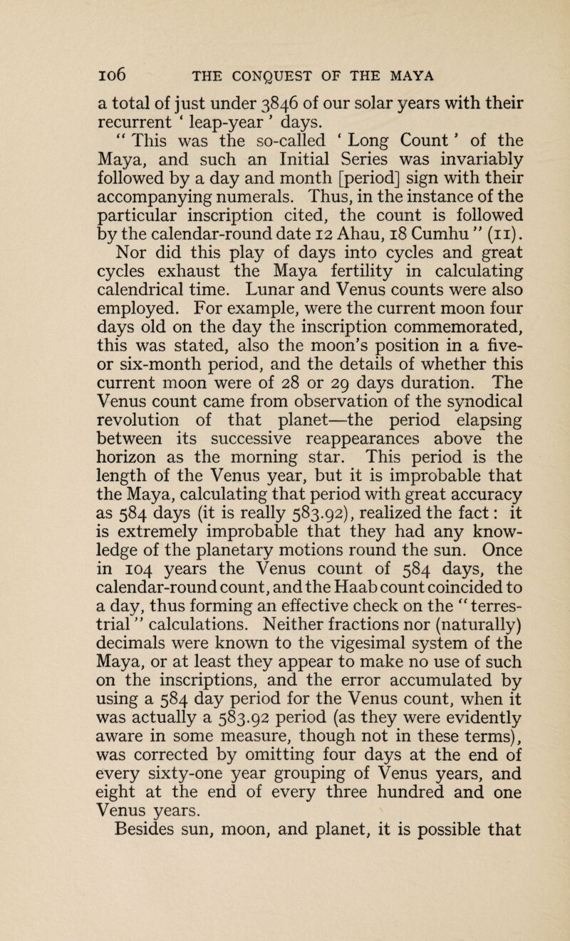 a total of just under 3846 of our solar years with their recurrent ‘ leap-year ’ days. “ This was the so-called ‘ Long Count’ of the Maya, and such an Initial Series was invariably followed by a day and month [period] sign with their accompanying numerals. Thus, in the instance of the particular inscription cited, the count is followed by the calendar-round date 12 Ahau, 18 Cumhu ” (n). Nor did this play of days into cycles and great cycles exhaust the Maya fertility in calculating calendrical time. Lunar and Venus counts were also employed. For example, were the current moon four days old on the day the inscription commemorated, this was stated, also the moon’s position in a five- or six-month period, and the details of whether this current moon were of 28 or 29 days duration. The Venus count came from observation of the synodical revolution of that planet—the period elapsing between its successive reappearances above the horizon as the morning star. This period is the length of the Venus year, but it is improbable that the Maya, calculating that period with great accuracy as 584 days (it is really 583.92), realized the fact: it is extremely improbable that they had any know¬ ledge of the planetary motions round the sun. Once in 104 years the Venus count of 584 days, the calendar-round count, and the Haab count coincided to a day, thus forming an effective check on the terres¬ trial ” calculations. Neither fractions nor (naturally) decimals were known to the vigesimal system of the Maya, or at least they appear to make no use of such on the inscriptions, and the error accumulated by using a 584 day period for the Venus count, when it was actually a 583.92 period (as they were evidently aware in some measure, though not in these terms), was corrected by omitting four days at the end of every sixty-one year grouping of Venus years, and eight at the end of every three hundred and one Venus years. Besides sun, moon, and planet, it is possible that