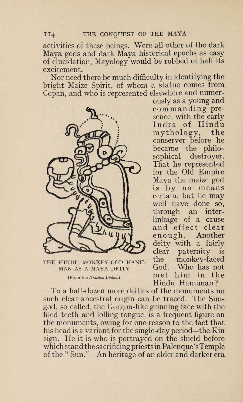 activities of these beings. Were all other of the dark Maya gods and dark Maya historical epochs as easy of elucidation, Mayology would be robbed of half its excitement. Nor need there be much difficulty in identifying the bright Maize Spirit, of whom a statue comes from Copan, and who is represented elsewhere and numer¬ ously as a young and commanding pre¬ sence, with the early Indra of Hindu mythology, the conserver before he became the philo¬ sophical destroyer. That he represented for the Old Empire Maya the maize god is by no means certain, but he may well have done so, through an inter¬ linkage of a cause and effect clear enough. Another deity with a fairly clear paternity is the monkey-faced God. Who has not met him in the Hindu Hanuman ? To a half-dozen more deities of the monuments no such clear ancestral origin can be traced. The Sun- god, so called, the Gorgon-like grinning face with the filed teeth and lolling tongue, is a frequent figure on the monuments, owing for one reason to the fact that his head is a variant for the single-day period—the Kin sign. He it is who is portrayed on the shield before which stand the sacrificing priests in Palenque’s Temple of the “ Sun.” An heritage of an older and darker era THE HINDU MONKEY-GOD HANU¬ MAN AS A MAYA DEITY (From the Dresden Codex.)