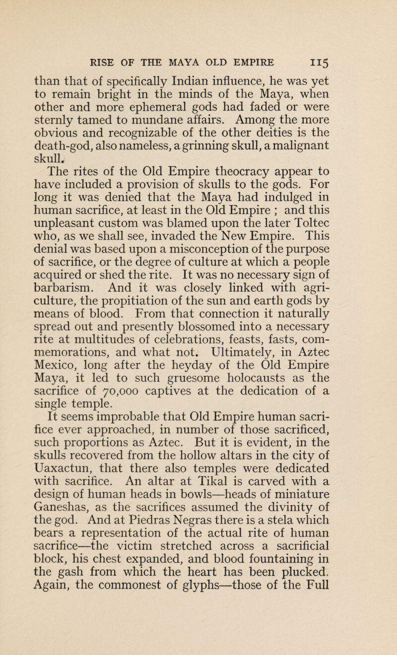 than that of specifically Indian influence, he was yet to remain bright in the minds of the Maya, when other and more ephemeral gods had faded or were sternly tamed to mundane affairs. Among the more obvious and recognizable of the other deities is the death-god, also nameless, a grinning skull, a malignant skull. The rites of the Old Empire theocracy appear to have included a provision of skulls to the gods. For long it was denied that the Maya had indulged in human sacrifice, at least in the Old Empire ; and this unpleasant custom was blamed upon the later Toltec who, as we shall see, invaded the New Empire. This denial was based upon a misconception of the purpose of sacrifice, or the degree of culture at which a people acquired or shed the rite. It was no necessary sign of barbarism. And it was closely linked with agri¬ culture, the propitiation of the sun and earth gods by means of blood. From that connection it naturally spread out and presently blossomed into a necessary rite at multitudes of celebrations, feasts, fasts, com¬ memorations, and what not. Ultimately, in Aztec Mexico, long after the heyday of the Old Empire Maya, it led to such gruesome holocausts as the sacrifice of 70,000 captives at the dedication of a single temple. It seems improbable that Old Empire human sacri¬ fice ever approached, in number of those sacrificed, such proportions as Aztec. But it is evident, in the skulls recovered from the hollow altars in the city of Uaxactun, that there also temples were dedicated with sacrifice. An altar at Tikal is carved with a design of human heads in bowls—heads of miniature Ganeshas, as the sacrifices assumed the divinity of the god. And at Piedras Negras there is a stela which bears a representation of the actual rite of human sacrifice—the victim stretched across a sacrificial block, his chest expanded, and blood fountaining in the gash from which the heart has been plucked. Again, the commonest of glyphs—those of the Full