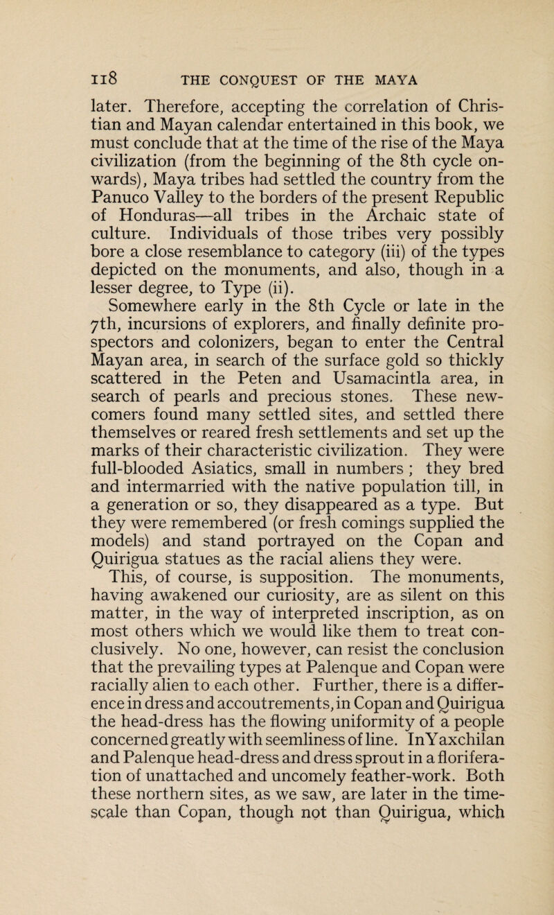 later. Therefore, accepting the correlation of Chris¬ tian and Mayan calendar entertained in this book, we must conclude that at the time of the rise of the Maya civilization (from the beginning of the 8th cycle on¬ wards) , Maya tribes had settled the country from the Panuco Valley to the borders of the present Republic of Honduras—all tribes in the Archaic state of culture. Individuals of those tribes very possibly bore a close resemblance to category (iii) of the types depicted on the monuments, and also, though in a lesser degree, to Type (ii). Somewhere early in the 8th Cycle or late in the 7th, incursions of explorers, and finally definite pro¬ spectors and colonizers, began to enter the Central Mayan area, in search of the surface gold so thickly scattered in the Peten and Usamacintla area, in search of pearls and precious stones. These new¬ comers found many settled sites, and settled there themselves or reared fresh settlements and set up the marks of their characteristic civilization. They were full-blooded Asiatics, small in numbers ; they bred and intermarried with the native population till, in a generation or so, they disappeared as a type. But they were remembered (or fresh comings supplied the models) and stand portrayed on the Copan and Quirigua statues as the racial aliens they were. This, of course, is supposition. The monuments, having awakened our curiosity, are as silent on this matter, in the way of interpreted inscription, as on most others which we would like them to treat con¬ clusively. No one, however, can resist the conclusion that the prevailing types at Palenque and Copan were racially alien to each other. Further, there is a differ¬ ence in dress and accoutrements, in Copan and Quirigua the head-dress has the flowing uniformity of a people concerned greatly with seemliness of line. In Yaxchilan and Palenque head-dress and dress sprout in a florifera- tion of unattached and uncomely feather-work. Both these northern sites, as we saw, are later in the time- scale than Copan, though not than Quirigua, which