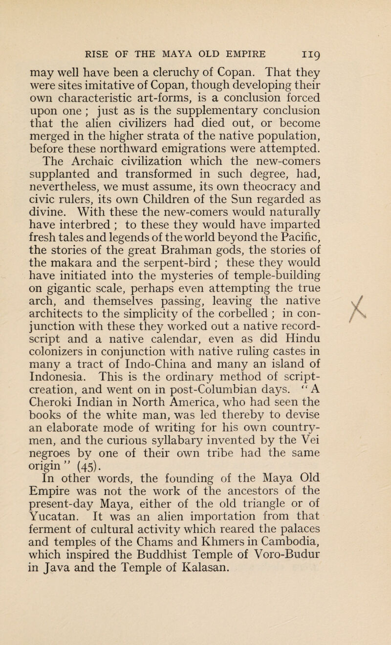 may well have been a cleruchy of Copan. That they were sites imitative of Copan, though developing their own characteristic art-forms, is a conclusion forced upon one ; just as is the supplementary conclusion that the alien civilizers had died out, or become merged in the higher strata of the native population, before these northward emigrations were attempted. The Archaic civilization which the new-comers supplanted and transformed in such degree, had, nevertheless, we must assume, its own theocracy and civic rulers, its own Children of the Sun regarded as divine. With these the new-comers would naturally have interbred ; to these they would have imparted fresh tales and legends of the world beyond the Pacific, the stories of the great Brahman gods, the stories of the makara and the serpent-bird ; these they would have initiated into the mysteries of temple-building on gigantic scale, perhaps even attempting the true arch, and themselves passing, leaving the native architects to the simplicity of the corbelled ; in con¬ junction with these they worked out a native record- script and a native calendar, even as did Hindu colonizers in conjunction with native ruling castes in many a tract of Indo-China and many an island of Indonesia. This is the ordinary method of script- creation, and went on in post-Columbian days. “ A Cheroki Indian in North America, who had seen the books of the white man, was led thereby to devise an elaborate mode of writing for his own country¬ men, and the curious syllabary invented by the Vei negroes by one of their own tribe had the same origin ” (45). In other words, the founding of the Maya Old Empire was not the work of the ancestors of the present-day Maya, either of the old triangle or of Yucatan. It was an alien importation from that ferment of cultural activity which reared the palaces and temples of the Chams and Khmers in Cambodia, which inspired the Buddhist Temple of Voro-Budur in Java and the Temple of Kalasan,