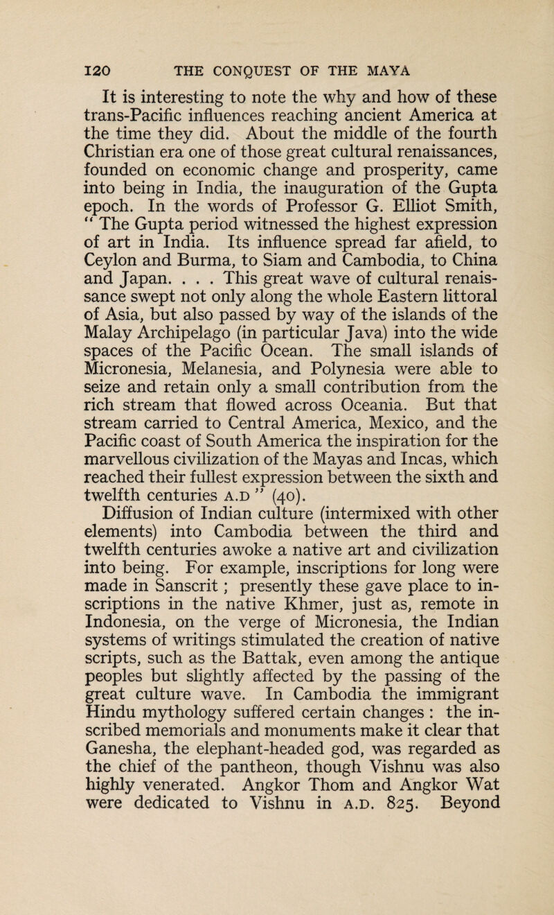 It is interesting to note the why and how of these trans-Pacific influences reaching ancient America at the time they did. About the middle of the fourth Christian era one of those great cultural renaissances, founded on economic change and prosperity, came into being in India, the inauguration of the Gupta epoch. In the words of Professor G. Elliot Smith, “ The Gupta period witnessed the highest expression of art in India. Its influence spread far afield, to Ceylon and Burma, to Siam and Cambodia, to China and Japan. . . . This great wave of cultural renais¬ sance swept not only along the whole Eastern littoral of Asia, but also passed by way of the islands of the Malay Archipelago (in particular Java) into the wide spaces of the Pacific Ocean. The small islands of Micronesia, Melanesia, and Polynesia were able to seize and retain only a small contribution from the rich stream that flowed across Oceania. But that stream carried to Central America, Mexico, and the Pacific coast of South America the inspiration for the marvellous civilization of the Mayas and Incas, which reached their fullest expression between the sixth and twelfth centuries a.d ” (40). Diffusion of Indian culture (intermixed with other elements) into Cambodia between the third and twelfth centuries awoke a native art and civilization into being. For example, inscriptions for long were made in Sanscrit; presently these gave place to in¬ scriptions in the native Khmer, just as, remote in Indonesia, on the verge of Micronesia, the Indian systems of writings stimulated the creation of native scripts, such as the Battak, even among the antique peoples but slightly affected by the passing of the great culture wave. In Cambodia the immigrant Hindu mythology suffered certain changes : the in¬ scribed memorials and monuments make it clear that Ganesha, the elephant-headed god, was regarded as the chief of the pantheon, though Vishnu was also highly venerated. Angkor Thom and Angkor Wat were dedicated to Vishnu in a.d. 825. Beyond