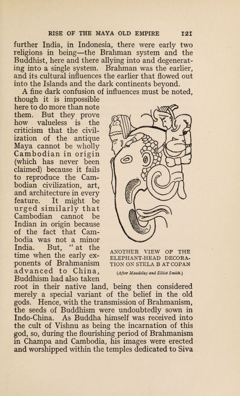 further India, in Indonesia, there were early two religions in being—the Brahman system and the Buddhist, here and there allying into and degenerat¬ ing into a single system. Brahman was the earlier, and its cultural influences the earlier that flowed out into the Islands and the dark continents beyond. A fine dark confusion of influences must be noted, though it is impossible here to do more than note them. But they prove how valueless is the criticism that the civil¬ ization of the antique Maya cannot be wholly Cambodian in origin (which has never been claimed) because it fails to reproduce the Cam¬ bodian civilization, art, and architecture in every feature. It might be urged similarly that Cambodian cannot be Indian in origin because of the fact that Cam¬ bodia was not a minor India. But, “ at the time when the early ex¬ ponents of Brahmanism advanced to China, Buddhism had also taken root in their native land, being then considered merely a special variant of the belief in the old gods. Hence, with the transmission of Brahmanism, the seeds of Buddhism were undoubtedly sown in Indo-China. As Buddha himself was received into the cult of Vishnu as being the incarnation of this god, so, during the flourishing period of Brahmanism in Champa and Cambodia, his images were erected and worshipped within the temples dedicated to Siva ANOTHER VIEW OF THE ELEPHANT-HEAD DECORA¬ TION ON STELA B AT COPAN {After Maudslay and Elliot Smith.)