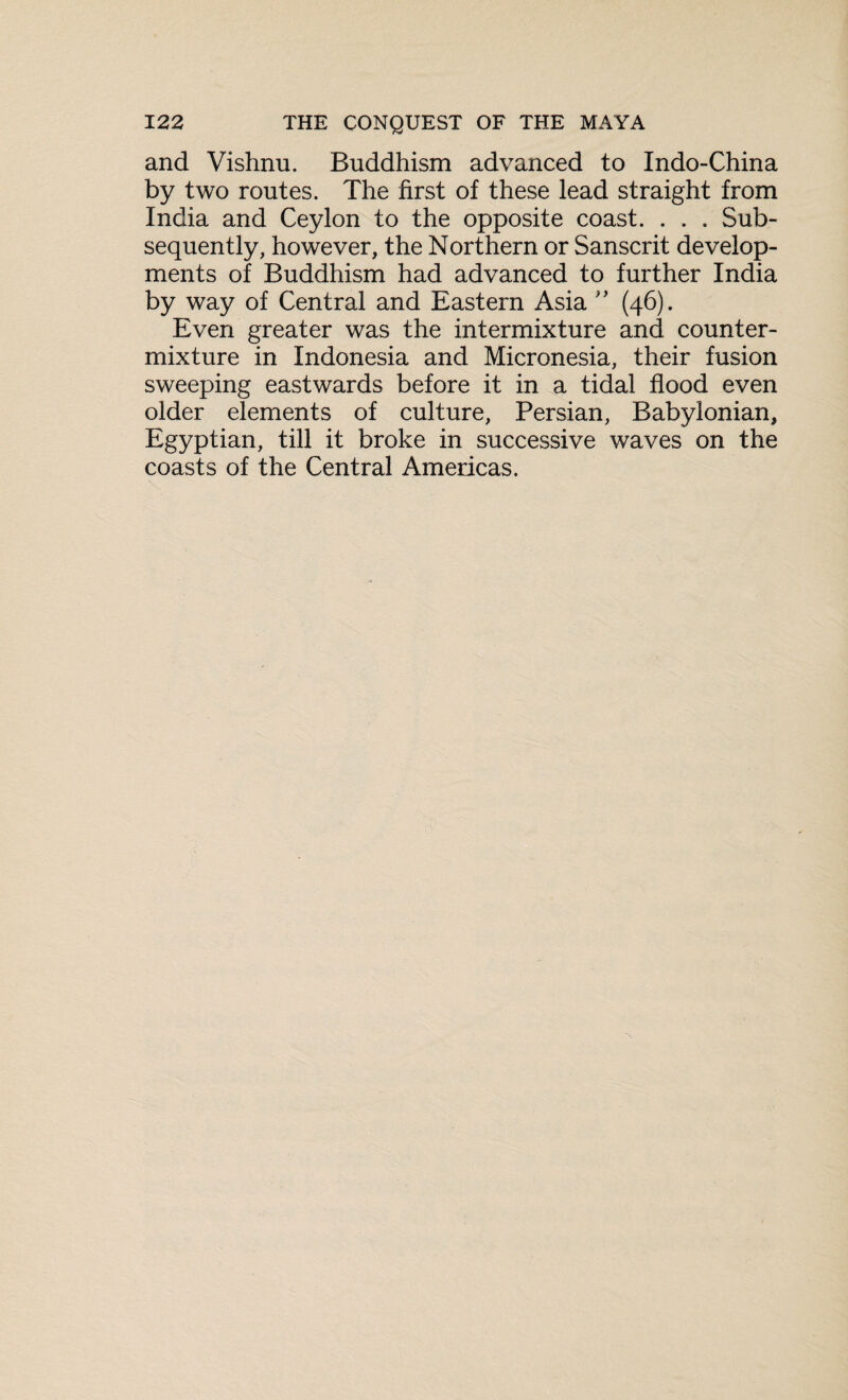 and Vishnu. Buddhism advanced to Indo-China by two routes. The first of these lead straight from India and Ceylon to the opposite coast. . . . Sub¬ sequently, however, the Northern or Sanscrit develop¬ ments of Buddhism had advanced to further India by way of Central and Eastern Asia ” (46). Even greater was the intermixture and counter¬ mixture in Indonesia and Micronesia, their fusion sweeping eastwards before it in a tidal flood even older elements of culture, Persian, Babylonian, Egyptian, till it broke in successive waves on the coasts of the Central Americas.