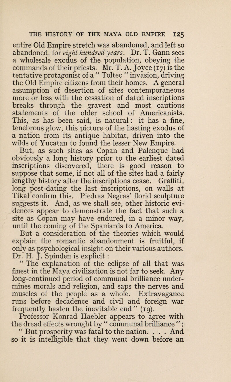 entire Old Empire stretch was abandoned, and left so abandoned, for eight hundred years. Dr. T. Gann sees a wholesale exodus of the population, obeying the commands of their priests. Mr. T. A. Joyce (17) is the tentative protagonist of a “ Toltec ” invasion, driving the Old Empire citizens from their homes. A general assumption of desertion of sites contemporaneous more or less with the cessation of dated inscriptions breaks through the gravest and most cautious statements of the older school of Americanists. This, as has been said, is natural: it has a fine, tenebrous glow, this picture of the hasting exodus of a nation from its antique habitat, driven into the wilds of Yucatan to found the lesser New Empire. But, as such sites as Copan and Palenque had obviously a long history prior to the earliest dated inscriptions discovered, there is good reason to suppose that some, if not all of the sites had a fairly lengthy history after the inscriptions cease. Graffiti, long post-dating the last inscriptions, on walls at Tikal confirm this. Piedras Negras’ florid sculpture suggests it. And, as we shall see, other historic evi¬ dences appear to demonstrate the fact that such a site as Copan may have endured, in a minor way, until the coming of the Spaniards to America. But a consideration of the theories which would explain the romantic abandonment is fruitful, if only as psychological insight on their various authors. Dr. H. J. Spinden is explicit : “ The explanation of the eclipse of all that was finest in the Maya civilization is not far to seek. Any long-continued period of communal brilliance under¬ mines morals and religion, and saps the nerves and muscles of the people as a whole. Extravagance runs before decadence and civil and foreign war frequently hasten the inevitable end” (19). Professor Konrad Haebler appears to agree with the dread effects wrought by “ communal brilliance ” : “ But prosperity was fatal to the nation. . . . And so it is intelligible that they went down before an