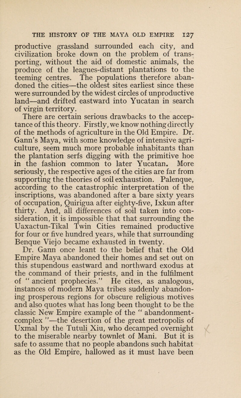 productive grassland surrounded each city, and civilization broke down on the problem of trans¬ porting, without the aid of domestic animals, the produce of the leagues-distant plantations to the teeming centres. The populations therefore aban¬ doned the cities—the oldest sites earliest since these were surrounded by the widest circles of unproductive land—and drifted eastward into Yucatan in search of virgin territory. There are certain serious drawbacks to the accep¬ tance of this theory. Firstly, we know nothing directly of the methods of agriculture in the Old Empire. Dr. Gann's Maya, with some knowledge of intensive agri¬ culture, seem much more probable inhabitants than the plantation serfs digging with the primitive hoe in the fashion common to later Yucatan. More seriously, the respective ages of the cities are far from supporting the theories of soil exhaustion. Palenque, according to the catastrophic interpretation of the inscriptions, was abandoned after a bare sixty years of occupation, Quirigua after eighty-five, Ixkun after thirty. And, all differences of soil taken into con¬ sideration, it is impossible that that surrounding the Uaxactun-Tikal Twin Cities remained productive for four or five hundred years, while that surrounding Benque Viejo became exhausted in twenty. Dr. Gann once leant to the belief that the Old Empire Maya abandoned their homes and set out on this stupendous eastward and northward exodus at the command of their priests, and in the fulfilment of “ ancient prophecies. He cites, as analogous, instances of modern Maya tribes suddenly abandon¬ ing prosperous regions for obscure religious motives and also quotes what has long been thought to be the classic New Empire example of the “ abandonment- complex ”—the desertion of the great metropolis of Uxmal by the Tutuli Xiu, who decamped overnight to the miserable nearby townlet of Mani. But it is safe to assume that no people abandons such habitat as the Old Empire, hallowed as it must have been