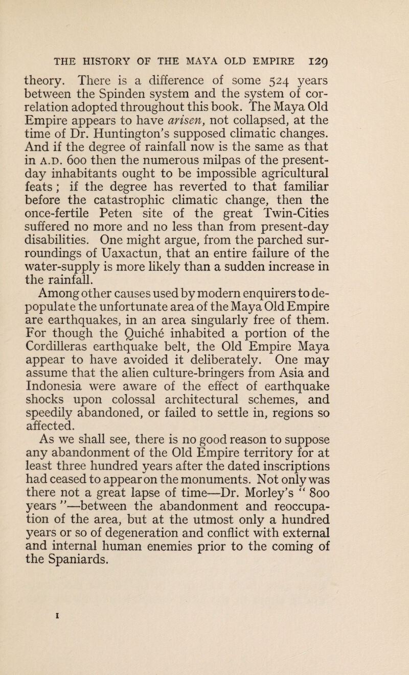 theory. There is a difference of some 524 years between the Spinden system and the system of cor¬ relation adopted throughout this book. The Maya Old Empire appears to have arisen, not collapsed, at the time of Dr. Huntington’s supposed climatic changes. And if the degree of rainfall now is the same as that in a.d. 600 then the numerous milpas of the present- day inhabitants ought to be impossible agricultural feats ; if the degree has reverted to that familiar before the catastrophic climatic change, then the once-fertile Peten site of the great Twin-Cities suffered no more and no less than from present-day disabilities. One might argue, from the parched sur¬ roundings of Uaxactun, that an entire failure of the water-supply is more likely than a sudden increase in the rainfall. Among other causes used by modern enquirers to de¬ populate the unfortunate area of the Maya Old Empire are earthquakes, in an area singularly free of them. For though the Quiche inhabited a portion of the Cordilleras earthquake belt, the Old Empire Maya appear to have avoided it deliberately. One may assume that the alien culture-bringers from Asia and Indonesia were aware of the effect of earthquake shocks upon colossal architectural schemes, and speedily abandoned, or failed to settle in, regions so affected. As we shall see, there is no good reason to suppose any abandonment of the Old Empire territory for at least three hundred years after the dated inscriptions had ceased to appear on the monuments. Not only was there not a great lapse of time—Dr. Morley’s “ 800 years ”—between the abandonment and reoccupa¬ tion of the area, but at the utmost only a hundred years or so of degeneration and conflict with external and internal human enemies prior to the coming of the Spaniards.
