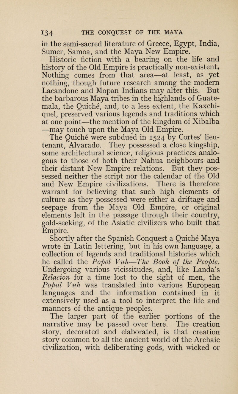 in the semi-sacred literature of Greece, Egypt, India, Sumer, Samoa, and the Maya New Empire. Historic fiction with a bearing on the life and history of the Old Empire is practically non-existent. Nothing comes from that area—at least, as yet nothing, though future research among the modern Lacandone and Mopan Indians may alter this. But the barbarous Maya tribes in the highlands of Guate¬ mala, the Quiche, and, to a less extent, the Kaxchi- quel, preserved various legends and traditions which at one point—the mention of the kingdom of Xibalba —may touch upon the Maya Old Empire. The Quiche were subdued in 1524 by Cortes' lieu¬ tenant, Alvarado. They possessed a close kingship, some architectural science, religious practices analo¬ gous to those of both their Nahua neighbours and their distant New Empire relations. But they pos¬ sessed neither the script nor the calendar of the Old and New Empire civilizations. There is therefore warrant for believing that such high elements of culture as they possessed were either a driftage and seepage from the Maya Old Empire, or original elements left in the passage through their country, gold-seeking, of the Asiatic civilizers who built that Empire. Shortly after the Spanish Conquest a Quiche Maya wrote in Latin lettering, but in his own language, a collection of legends and traditional histories which he called the Popol Vuh—The Book of the People. Undergoing various vicissitudes, and, like Landa's Relation for a time lost to the sight of men, the Popul Vuh was translated into various European languages and the information contained in it extensively used as a tool to interpret the life and manners of the antique peoples. The larger part of the earlier portions of the narrative may be passed over here. The creation story, decorated and elaborated, is that creation story common to all the ancient world of the Archaic civilization, with deliberating gods, with wicked or