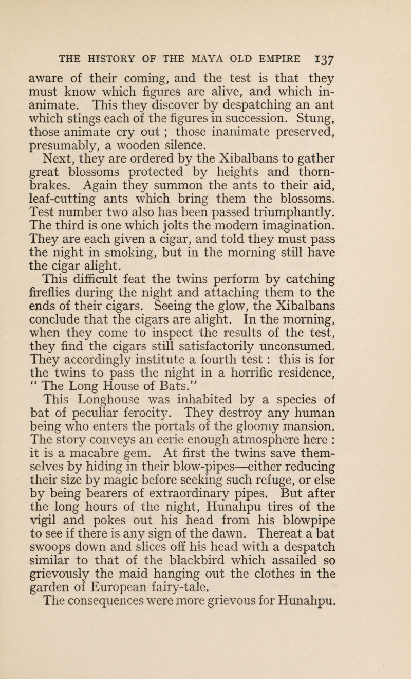 aware of their coming, and the test is that they must know which figures are alive, and which in¬ animate. This they discover by despatching an ant which stings each of the figures in succession. Stung, those animate cry out; those inanimate preserved, presumably, a wooden silence. Next, they are ordered by the Xibalbans to gather great blossoms protected by heights and thorn- brakes. Again they summon the ants to their aid, leaf-cutting ants which bring them the blossoms. Test number two also has been passed triumphantly. The third is one which jolts the modern imagination. They are each given a cigar, and told they must pass the night in smoking, but in the morning still have the cigar alight. This difficult feat the twins perform by catching fireflies during the night and attaching them to the ends of their cigars. Seeing the glow, the Xibalbans conclude that the cigars are alight. In the morning, when they come to inspect the results of the test, they find the cigars still satisfactorily unconsumed. They accordingly institute a fourth test: this is for the twins to pass the night in a horrific residence, “ The Long House of Bats.” This Longhouse was inhabited by a species of bat of peculiar ferocity. They destroy any human being wTho enters the portals of the gloomy mansion. The story conveys an eerie enough atmosphere here : it is a macabre gem. At first the twins save them¬ selves by hiding in their blow-pipes—either reducing their size by magic before seeking such refuge, or else by being bearers of extraordinary pipes. But after the long hours of the night, Hunahpu tires of the vigil and pokes out his head from his blowpipe to see if there is any sign of the dawn. Thereat a bat swoops down and slices off his head with a despatch similar to that of the blackbird which assailed so grievously the maid hanging out the clothes in the garden of European fairy-tale. The consequences were more grievous for Hunahpu.