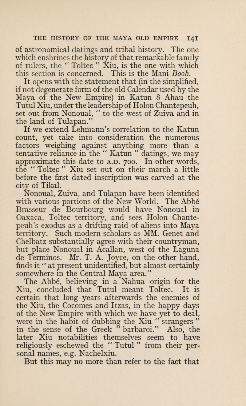 of astronomical datings and tribal history. The one which enshrines the history of that remarkable family of rulers, the “ Toltec ” Xiu, is the one with which this section is concerned. This is the Mani Book. It opens with the statement that (in the simplified, if not degenerate form of the old Calendar used by the Maya of the New Empire) in Katun 8 Ahau the Tutul Xiu, under the leadership of Holon Chantepeuh, set out from Nonoual, “ to the west of Zuiva and in the land of Tulapan.” If we extend Lehmann’s correlation to the Katun count, yet take into consideration the numerous factors weighing against anything more than a tentative reliance in the “ Katun ” datings, we may approximate this date to a.d. 700. In other words, the “ Toltec ” Xiu set out on their march a little before the first dated inscription was carved at the city of Tikal. Nonoual, Zuiva, and Tulapan have been identified with various portions of the New World. The Abbe Brasseur de Bourbourg would have Nonoual in Oaxaca, Toltec territory, and sees Holon Chante- peuh’s exodus as a drifting raid of aliens into Maya territory. Such modern scholars as MM. Genet and Chelbatz substantially agree with their countryman, but place Nonoual in Acallan, west of the Laguna de Terminos. Mr. T. A. Joyce, on the other hand, finds it “ at present unidentified, but almost certainly somewhere in the Central Maya area.” The Abbe, believing in a Nahua origin for the Xiu, concluded that Tutul meant Toltec. It is certain that long years afterwards the enemies of the Xiu, the Cocomes and Itzas, in the happy days of the New Empire with which we have yet to deal, were in the habit of dubbing the Xiu “ strangers ” in the sense of the Greek “ barbaroi.” Also, the later Xiu notabilities themselves seem to have religiously eschewed the “ Tutul ” from their per¬ sonal names, e.g. Nachelxiu. But this may no more than refer to the fact that