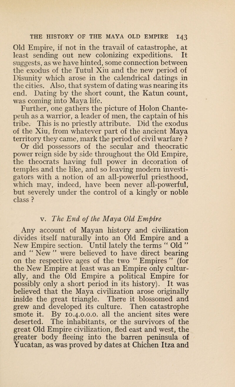 Old Empire, if not in the travail of catastrophe, at least sending out new colonizing expeditions. It suggests, as we have hinted, some connection between the exodus of the Tutul Xiu and the new period of Disunity which arose in the calendrical datings in the cities. Also, that system of dating was nearing its end. Dating by the short count, the Katun count, was coming into Maya life. Further, one gathers the picture of Holon Chante- peuh as a warrior, a leader of men, the captain of his tribe. This is no priestly attribute. Did the exodus of the Xiu, from whatever part of the ancient Maya territory they came, mark the period of civil warfare ? Or did possessors of the secular and theocratic power reign side by side throughout the Old Empire, the theocrats having full power in decoration of temples and the like, and so leaving modern investi¬ gators with a notion of an all-powerful priesthood, which may, indeed, have been never all-powerful, but severely under the control of a kingly or noble class ? v. The End of the Maya Old Empire Any account of Mayan history and civilization divides itself naturally into an Old Empire and a New Empire section. Until lately the terms “ Old ” and “ New ” were believed to have direct bearing on the respective ages of the two “ Empires ” (for the New Empire at least was an Empire only cultur¬ ally, and the Old Empire a political Empire for possibly only a short period in its history). It was believed that the Maya civilization arose originally inside the great triangle. There it blossomed and grew and developed its culture. Then catastrophe smote it. By 10.4.0.0.0. all the ancient sites were deserted. The inhabitants, or the survivors of the great Old Empire civilization, fled east and west, the greater body fleeing into the barren peninsula of Yucatan, as was proved by dates at Chichen Itza and