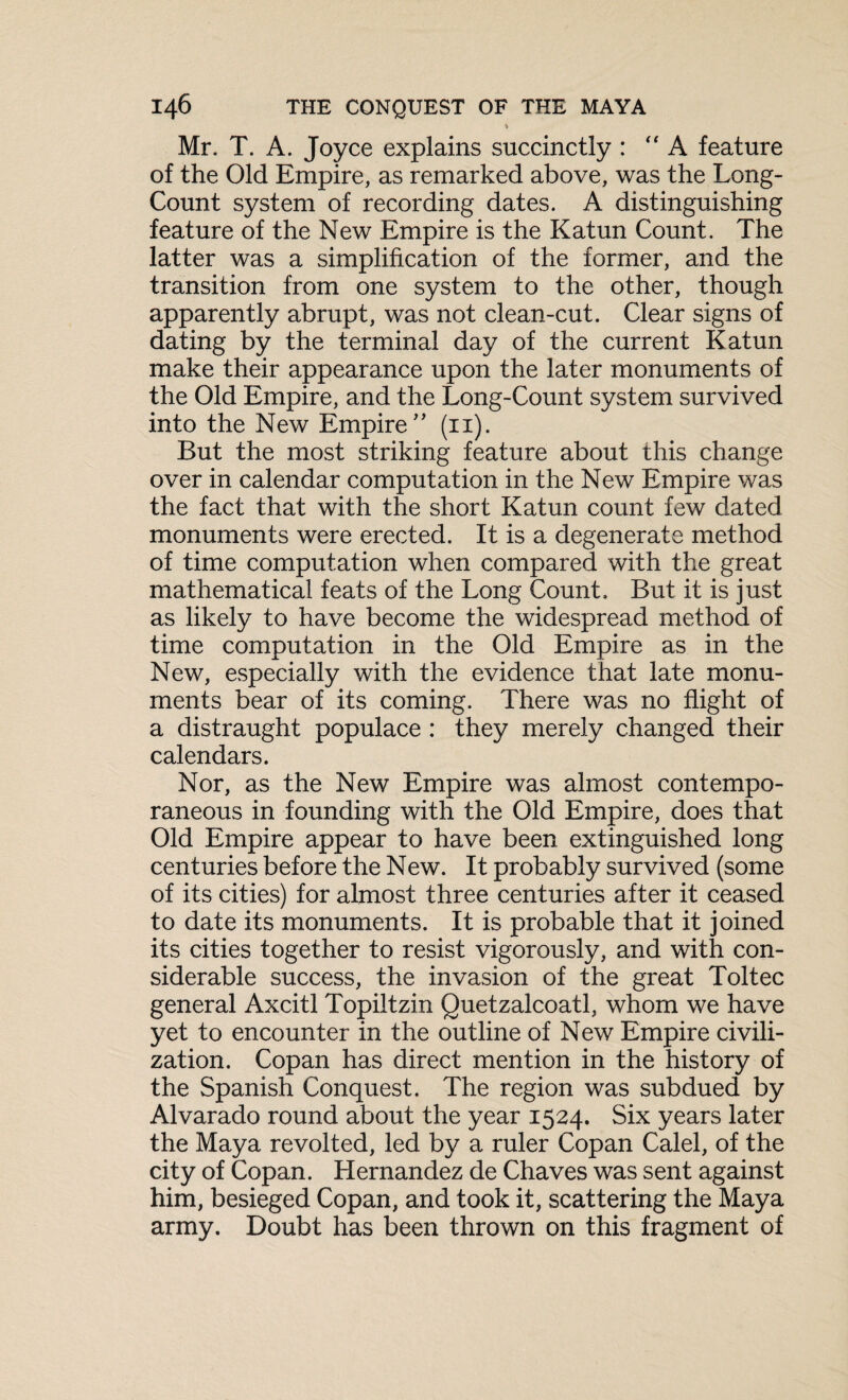 & Mr. T. A. Joyce explains succinctly : “A feature of the Old Empire, as remarked above, was the Long- Count system of recording dates. A distinguishing feature of the New Empire is the Katun Count. The latter was a simplification of the former, and the transition from one system to the other, though apparently abrupt, was not clean-cut. Clear signs of dating by the terminal day of the current Katun make their appearance upon the later monuments of the Old Empire, and the Long-Count system survived into the New Empire ” (11). But the most striking feature about this change over in calendar computation in the New Empire was the fact that with the short Katun count few dated monuments were erected. It is a degenerate method of time computation when compared with the great mathematical feats of the Long Count, But it is just as likely to have become the widespread method of time computation in the Old Empire as in the New, especially with the evidence that late monu¬ ments bear of its coming. There was no flight of a distraught populace : they merely changed their calendars. Nor, as the New Empire was almost contempo¬ raneous in founding with the Old Empire, does that Old Empire appear to have been extinguished long centuries before the New. It probably survived (some of its cities) for almost three centuries after it ceased to date its monuments. It is probable that it joined its cities together to resist vigorously, and with con¬ siderable success, the invasion of the great Toltec general Axcitl Topiltzin Quetzalcoatl, whom we have yet to encounter in the outline of New Empire civili¬ zation. Copan has direct mention in the history of the Spanish Conquest. The region was subdued by Alvarado round about the year 1524. Six years later the Maya revolted, led by a ruler Copan Calel, of the city of Copan. Hernandez de Chaves was sent against him, besieged Copan, and took it, scattering the Maya army. Doubt has been thrown on this fragment of