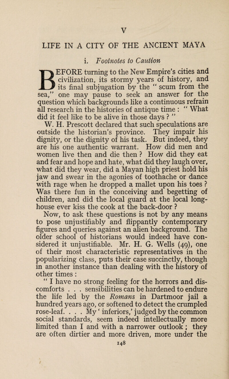 V LIFE IN A CITY OF THE ANCIENT MAYA i. Footnotes to Caution BEFORE turning to the New Empire's cities and civilization, its stormy years of history, and its final subjugation by the “ scum from the sea, one may pause to seek an answer for the question which backgrounds like a continuous refrain all research in the histories of antique time : “ What did it feel like to be alive in those days ? ” W. H. Prescott declared that such speculations are outside the historian’s province. They impair his dignity, or the dignity of his task. But indeed, they are his one authentic warrant. How did men and women live then and die then ? How did they eat and fear and hope and hate, what did they laugh over, what did they wear, did a Mayan high priest hold his jaw and swear in the agonies of toothache or dance with rage when he dropped a mallet upon his toes ? Was there fun in the conceiving and begetting of children, and did the local guard at the local long- house ever kiss the cook at the back-door ? Now, to ask these questions is not by any means to pose unjustifiably and flippantly contemporary figures and queries against an alien background. The older school of historians would indeed have con¬ sidered it unjustifiable. Mr. H. G. Wells (49), one of their most characteristic representatives in the popularizing class, puts their case succinctly, though in another instance than dealing with the history of other times : “ I have no strong feeling for the horrors and dis¬ comforts . . . sensibilities can be hardened to endure the life led by the Romans in Dartmoor jail a hundred years ago, or softened to detect the crumpled rose-leaf. . . . Myr inferiors,’judged by the common social standards, seem indeed intellectually more limited than I and with a narrower outlook; they are often dirtier and more driven, more under the