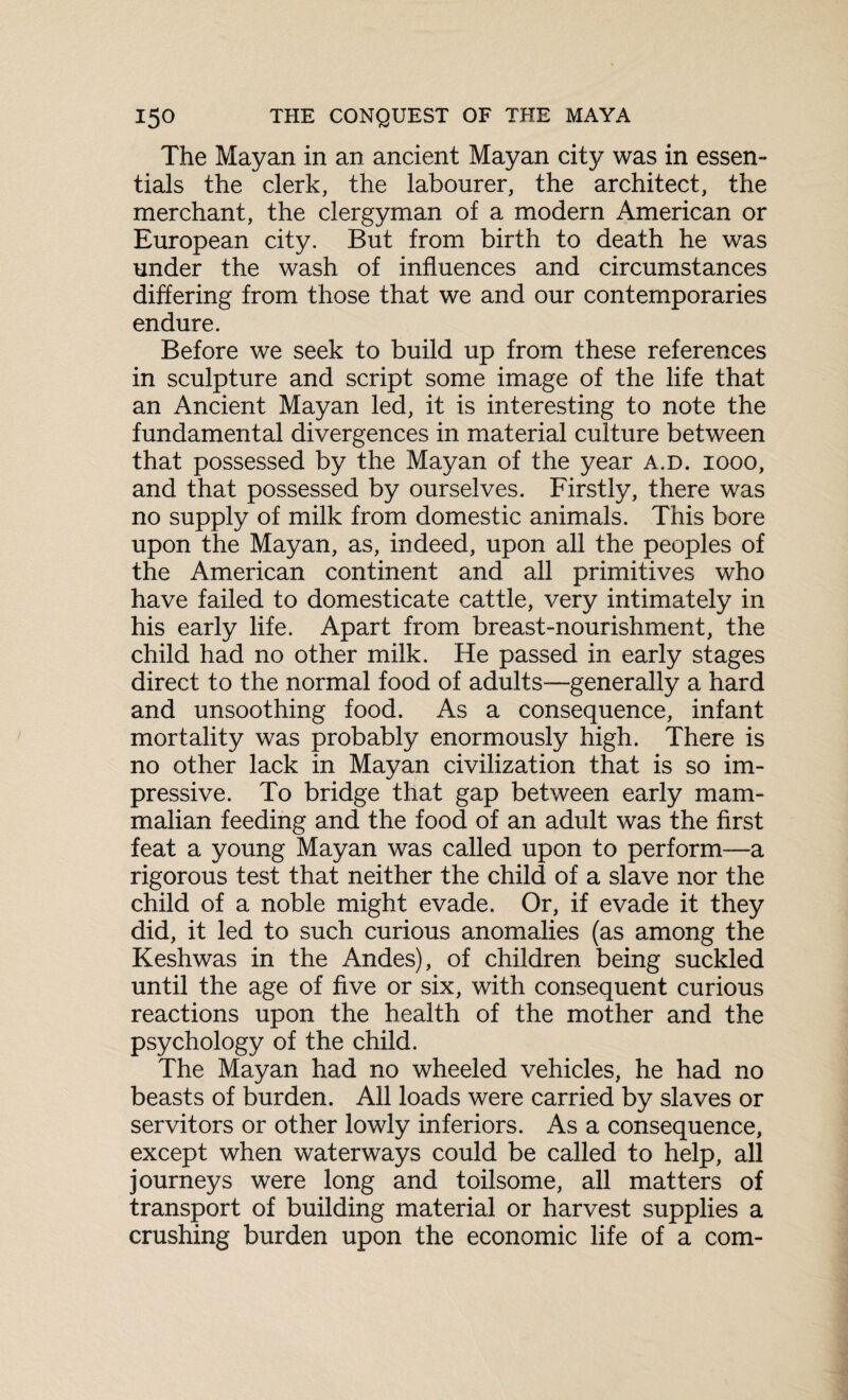 The Mayan in an ancient Mayan city was in essen¬ tials the clerk, the labourer, the architect, the merchant, the clergyman of a modern American or European city. But from birth to death he was under the wash of influences and circumstances differing from those that we and our contemporaries endure. Before we seek to build up from these references in sculpture and script some image of the life that an Ancient Mayan led, it is interesting to note the fundamental divergences in material culture between that possessed by the Mayan of the year a.d. iooo, and that possessed by ourselves. Firstly, there was no supply of milk from domestic animals. This bore upon the Mayan, as, indeed, upon all the peoples of the American continent and all primitives who have failed to domesticate cattle, very intimately in his early life. Apart from breast-nourishment, the child had no other milk. He passed in early stages direct to the normal food of adults—generally a hard and unsoothing food. As a consequence, infant mortality was probably enormously high. There is no other lack in Mayan civilization that is so im¬ pressive. To bridge that gap between early mam¬ malian feeding and the food of an adult was the first feat a young Mayan was called upon to perform—a rigorous test that neither the child of a slave nor the child of a noble might evade. Or, if evade it they did, it led to such curious anomalies (as among the Keshwas in the Andes), of children being suckled until the age of five or six, with consequent curious reactions upon the health of the mother and the psychology of the child. The Mayan had no wheeled vehicles, he had no beasts of burden. All loads were carried by slaves or servitors or other lowly inferiors. As a consequence, except when waterways could be called to help, all journeys were long and toilsome, all matters of transport of building material or harvest supplies a crushing burden upon the economic life of a com-