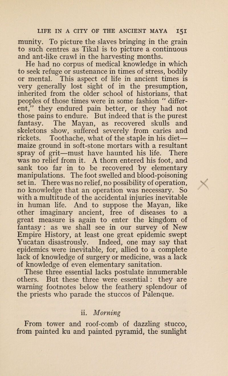 munity. To picture the slaves bringing in the grain to such centres as Tikal is to picture a continuous and ant-like crawl in the harvesting months. He had no corpus of medical knowledge in which to seek refuge or sustenance in times of stress, bodily or mental. This aspect of life in ancient times is very generally lost sight of in the presumption, inherited from the older school of historians, that peoples of those times were in some fashion “ differ¬ ent/' they endured pain better, or they had not those pains to endure. But indeed that is the purest fantasy. The Mayan, as recovered skulls and skeletons show, suffered severely from caries and rickets. Toothache, what of the staple in his diet— maize ground in soft-stone mortars with a resultant spray of grit—must have haunted his life. There was no relief from it. A thorn entered his foot, and sank too far in to be recovered by elementary manipulations. The foot swelled and blood-poisoning set in. There was no relief, no possibility of operation, no knowledge that an operation was necessary. So with a multitude of the accidental injuries inevitable in human life. And to suppose the Mayan, like other imaginary ancient, free of diseases to a great measure is again to enter the kingdom of fantasy : as we shall see in our survey of New Empire History, at least one great epidemic swept Yucatan disastrously. Indeed, one may say that epidemics were inevitable, for, allied to a complete lack of knowledge of surgery or medicine, was a lack of knowledge of even elementary sanitation. These three essential lacks postulate innumerable others. But these three were essential: they are warning footnotes below the feathery splendour of the priests who parade the stuccos of Palenque. ii. Morning From tower and roof-comb of dazzling stucco, from painted ku and painted pyramid, the sunlight