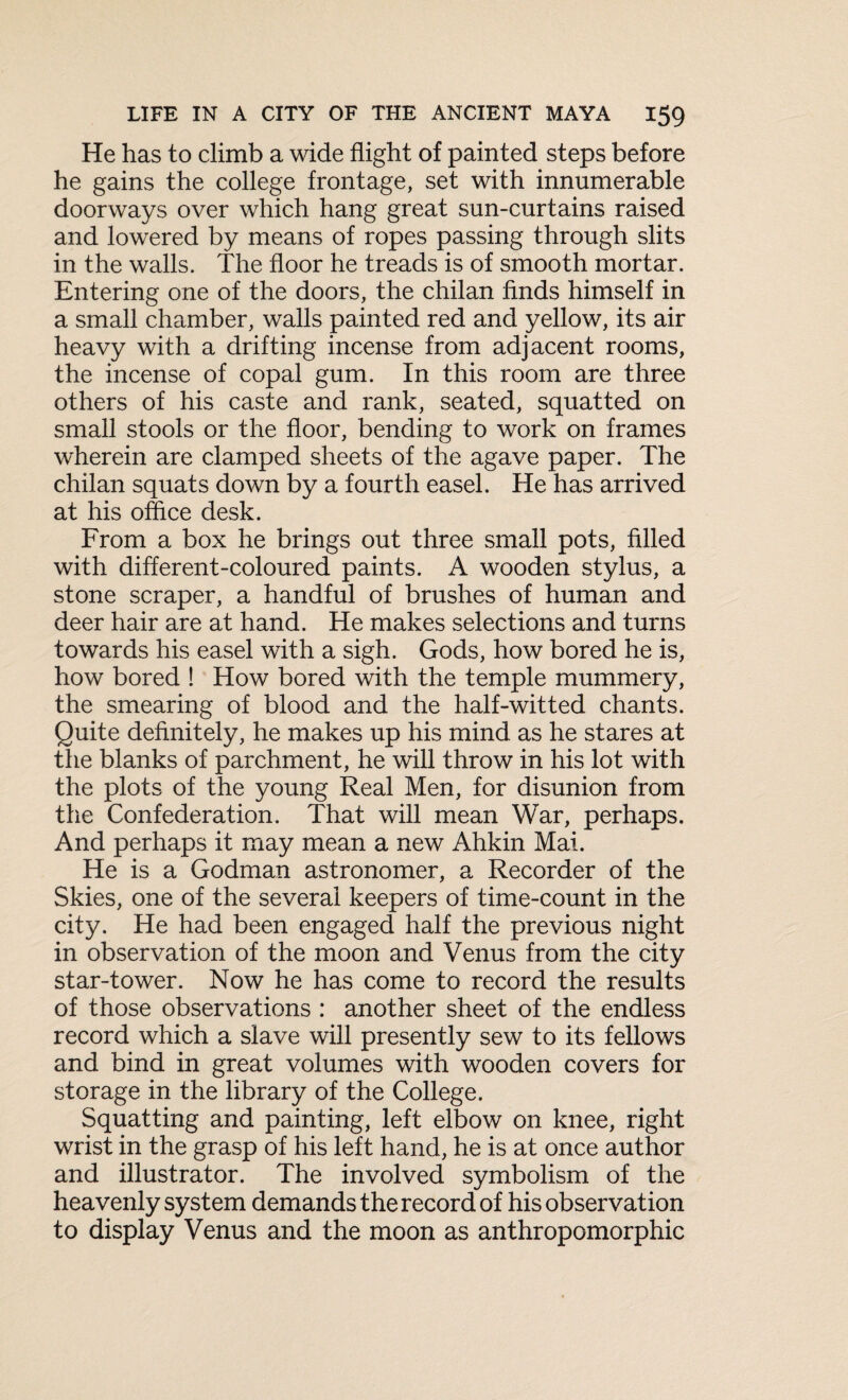 He has to climb a wide flight of painted steps before he gains the college frontage, set with innumerable doorways over which hang great sun-curtains raised and lowered by means of ropes passing through slits in the walls. The floor he treads is of smooth mortar. Entering one of the doors, the chilan finds himself in a small chamber, walls painted red and yellow, its air heavy with a drifting incense from adjacent rooms, the incense of copal gum. In this room are three others of his caste and rank, seated, squatted on small stools or the floor, bending to work on frames wherein are clamped sheets of the agave paper. The chilan squats down by a fourth easel. He has arrived at his office desk. From a box he brings out three small pots, filled with different-coloured paints. A wooden stylus, a stone scraper, a handful of brushes of human and deer hair are at hand. He makes selections and turns towards his easel with a sigh. Gods, how bored he is, how bored ! How bored with the temple mummery, the smearing of blood and the half-witted chants. Quite definitely, he makes up his mind as he stares at the blanks of parchment, he will throw in his lot with the plots of the young Real Men, for disunion from the Confederation. That will mean War, perhaps. And perhaps it may mean a new Ahkin Mai. He is a Godman astronomer, a Recorder of the Skies, one of the several keepers of time-count in the city. He had been engaged half the previous night in observation of the moon and Venus from the city star-tower. Now he has come to record the results of those observations : another sheet of the endless record which a slave will presently sew to its fellows and bind in great volumes with wooden covers for storage in the library of the College. Squatting and painting, left elbow on knee, right wrist in the grasp of his left hand, he is at once author and illustrator. The involved symbolism of the heavenly system demands the record of his observation to display Venus and the moon as anthropomorphic